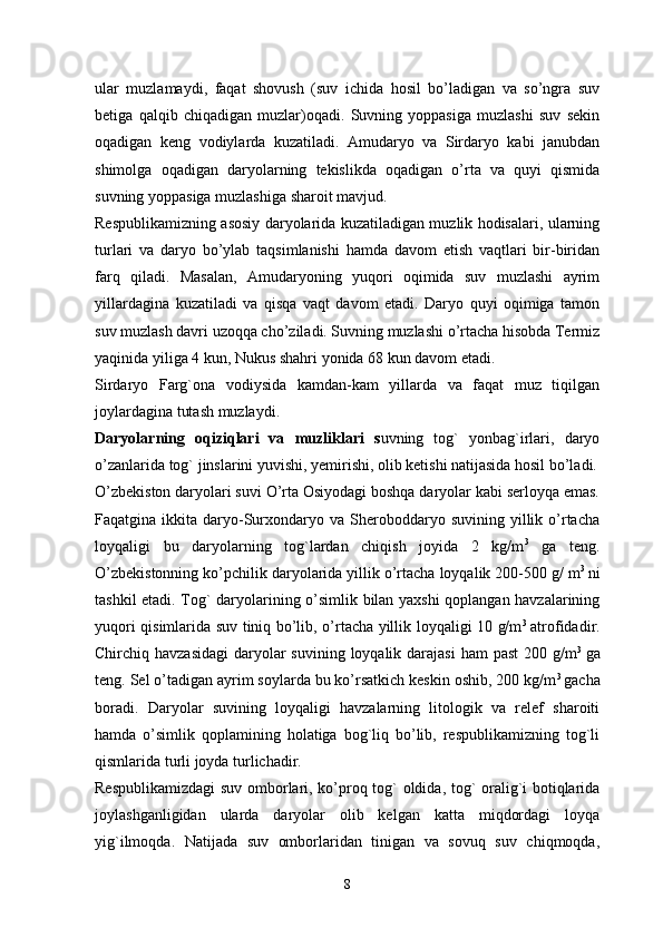 ular   muzlamaydi,   faqat   shovush   (suv   ichida   hosil   bo’ladigan   va   so’ngra   suv
betiga   qalqib   chiqadigan   muzlar)oqadi.   Suvning   yoppasiga   muzlashi   suv   sekin
oqadigan   keng   vodiylarda   kuzatiladi.   Amudaryo   va   Sirdaryo   kabi   janubdan
shimolga   oqadigan   daryolarning   tekislikda   oqadigan   o’rta   va   quyi   qismida
suvning yoppasiga muzlashiga sharoit mavjud. 
Respublikamizning asosiy daryolarida kuzatiladigan muzlik hodisalari, ularning
turlari   va   daryo   bo’ylab   taqsimlanishi   hamda   davom   etish   vaqtlari   bir-biridan
farq   qiladi.   Masalan,   Amudaryoning   yuqori   oqimida   suv   muzlashi   ayrim
yillardagina   kuzatiladi   va   qisqa   vaqt   davom   etadi.   Daryo   quyi   oqimiga   tamon
suv muzlash davri uzoqqa cho’ziladi. Suvning muzlashi o’rtacha hisobda Termiz
yaqinida yiliga 4 kun, Nukus shahri yonida 68 kun davom etadi. 
Sirdaryo   Farg`ona   vodiysida   kamdan-kam   yillarda   va   faqat   muz   tiqilgan
joylardagina tutash muzlaydi. 
Daryolarning   oqiziqlari   va   muzliklari   s uvning   tog`   yonbag`irlari,   daryo
o’zanlarida tog` jinslarini yuvishi, yemirishi, olib ketishi natijasida hosil bo’ladi.
O’zbekiston daryolari suvi O’rta Osiyodagi boshqa daryolar kabi serloyqa emas.
Faqatgina  ikkita  daryo-Surxondaryo  va   Sheroboddaryo  suvining  yillik  o’rtacha
loyqaligi   bu   daryolarning   tog`lardan   chiqish   joyida   2   kg/m 3
  ga   teng.
O’zbekistonning ko’pchilik daryolarida yillik o’rtacha loyqalik 200-500 g/ m 3  
ni
tashkil etadi. Tog` daryolarining o’simlik bilan yaxshi  qoplangan havzalarining
yuqori qisimlarida suv tiniq bo’lib, o’rtacha yillik loyqaligi 10 g/m 3  
atrofidadir.
Chirchiq havzasidagi  daryolar  suvining  loyqalik darajasi  ham  past  200 g/m 3  
ga
teng. Sel o’tadigan ayrim soylarda bu ko’rsatkich keskin oshib, 200 kg/m 3 
gacha
boradi.   Daryolar   suvining   loyqaligi   havzalarning   litologik   va   relef   sharoiti
hamda   o’simlik   qoplamining   holatiga   bog`liq   bo’lib,   respublikamizning   tog`li
qismlarida turli joyda turlichadir.
Respublikamizdagi  suv omborlari, ko’proq tog` oldida, tog` oralig`i botiqlarida
joylashganligidan   ularda   daryolar   olib   kelgan   katta   miqdordagi   loyqa
yig`ilmoqda.   Natijada   suv   omborlaridan   tinigan   va   sovuq   suv   chiqmoqda,
8