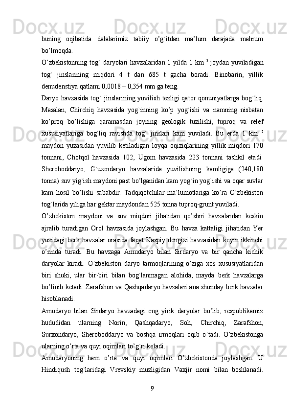 buning   oqibatida   dalalarimiz   tabiiy   o’g`itdan   ma’lum   darajada   mahrum
bo’lmoqda. 
O’zbekistonning  tog`  daryolari  havzalaridan 1 yilda 1 km   2  
joydan yuviladigan
tog`   jinslarining   miqdori   4   t   dan   685   t   gacha   boradi.   Binobarin,   yillik
denudenstiya qatlami 0,0018 – 0,354 mm ga teng. 
Daryo  havzasida   tog`  jinslarining  yuvilish  tezligi  qator   qonuniyatlarga  bog`liq.
Masalan,   Chirchiq   havzasida   yog`inning   ko’p   yog`ishi   va   namning   nisbatan
ko’proq   bo’lishiga   qaramasdan   joyning   geologik   tuzilishi,   tuproq   va   relef
xususiyatlariga   bog`liq   ravishda   tog`   jinslari   kam   yuviladi.   Bu   erda   1   km   2
maydon   yuzasidan   yuvilib   ketiladigan   loyqa   oqiziqlarining   yillik   miqdori   170
tonnani,   Chotqol   havzasida   102,   Ugom   havzasida   223   tonnani   tashkil   etadi.
Sheroboddaryo,   G`uzordaryo   havzalarida   yuvilishning   kamligiga   (240,180
tonna) suv yig`ish maydoni past bo’lganidan kam yog`in yog`ishi va oqar suvlar
kam   hosil   bo’lishi   sababdir.   Tadqiqotchilar   ma’lumotlariga   ko’ra   O’zbekiston
tog`larida yiliga har gektar maydondan 525 tonna tuproq-grunt yuviladi. 
O’zbekiston   maydoni   va   suv   miqdori   jihatidan   qo’shni   havzalardan   keskin
ajralib   turadigan   Orol   havzasida   joylashgan.   Bu   havza   kattaligi   jihatidan   Yer
yuzidagi  berk  havzalar  orasida  faqat   Kaspiy  dengizi  havzasidan   keyin  ikkinchi
o’rinda   turadi.   Bu   havzaga   Amudaryo   bilan   Sirdaryo   va   bir   qancha   kichik
daryolar   kiradi.   O’zbekiston   daryo   tarmoqlarining   o’ziga   xos   xususiyatlaridan
biri   shuki,   ular   bir-biri   bilan   bog`lanmagan   alohida,   mayda   berk   havzalarga
bo’linib ketadi. Zarafshon va Qashqadaryo havzalari ana shunday berk havzalar
hisoblanadi.
Amudaryo   bilan   Sirdaryo   havzadagi   eng   yirik   daryolar   bo’lib,   respublikamiz
hududidan   ularning   Norin,   Qashqadaryo,   Soh,   Chirchiq,   Zarafshon,
Surxondaryo,   Sheroboddaryo   va   boshqa   irmoqlari   oqib   o’tadi.   O’zbekistonga
ularning o’rta va quyi oqimlari to’g`ri keladi. 
Amudaryoning   ham   o’rta   va   quyi   oqimlari   O’zbekistonda   joylashgan.   U
Hindiqush   tog`laridagi   Vrevskiy   muzligidan   Vaxjir   nomi   bilan   boshlanadi.
9