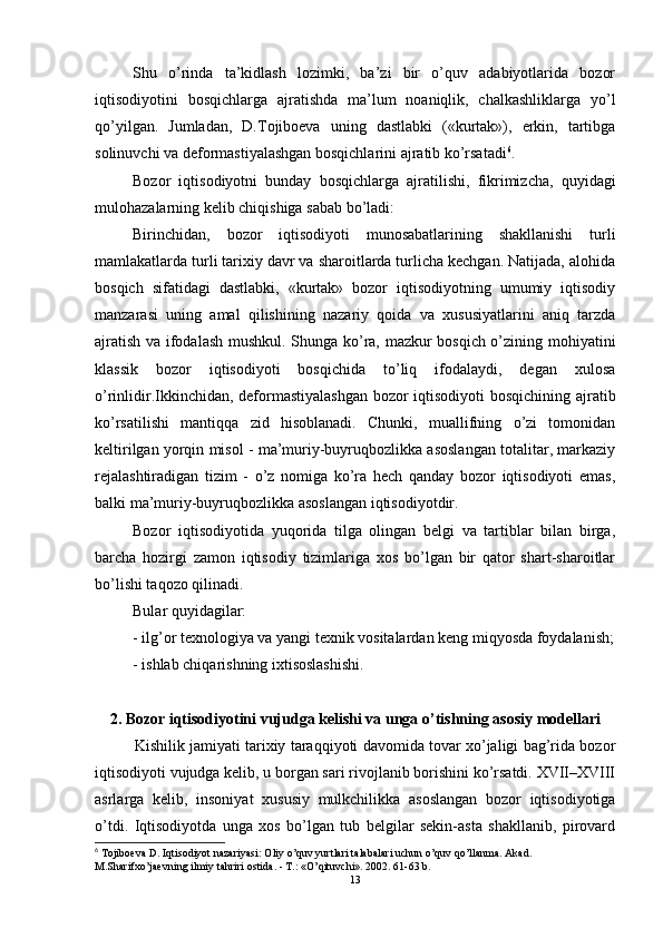 Shu   o’rinda   ta’kidlash   lozimki,   ba’zi   bir   o’quv   adabiyotlarida   bozor
iqtisodiyotini   bosqichlarga   ajratishda   ma’lum   noaniqlik,   chalkashliklarga   yo’l
qo’yilgan.   Jumladan,   D.Tojiboeva   uning   dastlabki   («kurtak»),   erkin,   tartibga
solinuvchi va deformastiyalashgan bosqichlarini ajratib ko’rsatadi 6
. 
Bozor   iqtisodiyotni   bunday   bosqichlarga   ajratilishi,   fikrimizcha,   quyidagi
mulohazalarning kelib chiqishiga sabab bo’ladi:
Birinchidan,   bozor   iqtisodiyoti   munosabatlarining   shakllanishi   turli
mamlakatlarda turli tarixiy davr va sharoitlarda turlicha kechgan. Natijada, alohida
bosqich   sifatidagi   dastlabki,   «kurtak»   bozor   iqtisodiyotning   umumiy   iqtisodiy
manzarasi   uning   amal   qilishining   nazariy   qoida   va   xususiyatlarini   aniq   tarzda
ajratish va ifodalash mushkul. Shunga ko’ra, mazkur bosqich o’zining mohiyatini
klassik   bozor   iqtisodiyoti   bosqichida   to’liq   ifodalaydi,   degan   xulosa
o’rinlidir.Ikkinchidan, deformastiyalashgan bozor iqtisodiyoti bosqichining ajratib
ko’rsatilishi   mantiqqa   zid   hisoblanadi.   Chunki,   muallifning   o’zi   tomonidan
keltirilgan yorqin misol - ma’muriy-buyruqbozlikka asoslangan totalitar, markaziy
rejalashtiradigan   tizim   -   o’z   nomiga   ko’ra   hech   qanday   bozor   iqtisodiyoti   emas,
balki ma’muriy-buyruqbozlikka asoslangan iqtisodiyotdir.
Bozor   iqtisodiyotida   yuqorida   tilga   olingan   belgi   va   tartiblar   bilan   birga,
barcha   hozirgi   zamon   iqtisodiy   tizimlariga   xos   bo’lgan   bir   qator   shart-sharoitlar
bo’lishi taqozo qilinadi. 
Bular quyidagilar: 
-  ilg’or texnologiya va yangi texnik vositalardan keng miqyosda foydalanish;
- ishlab chiqarishning ixtisoslashishi.
2. Bozor iqtisodiyotini vujudga kelishi va unga o’tishning asosiy modellari
Kishilik jamiyati tarixiy taraqqiyoti davomida tovar xo’jaligi bag’rida bozor
iqtisodiyoti vujudga kelib, u borgan sari rivojlanib borishini ko’rsatdi. XVII–XVIII
asrlarga   kelib,   insoniyat   xususiy   mulkchilikka   asoslangan   bozor   iqtisodiyotiga
o’tdi.   Iqtisodiyotda   unga   xos   bo’lgan   tub   belgilar   sekin-asta   shakllanib,   pirovard
6
 Tojiboeva D. Iqtisodiyot nazariyasi: Oliy o’quv yurtlari talabalari uchun o’quv qo’llanma. Akad. 
M.Sharifxo’jaevning ilmiy tahriri ostida. - T.: «O’qituvchi». 2002. 61-63 b.
13