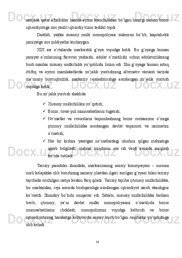 natijada qator afzalliklar hamda ayrim kamchiliklari bo’lgan hozirgi zamon bozor
iqtisodiyotiga xos yaxlit iqtisodiy tizim tashkil topdi. 
Dastlab,   yakka   xususiy   mulk   monopoliyasi   xukmron   bo’lib,   kapitalistik
jamiyatga xos ziddiyatlar kuchaygan.
XIX   asr   o’rtalarida   marksistik   g’oya   vujudga   keldi.   Bu   g’oyaga   binoan
jamiyat   a’zolarining   farovon   yashashi,   adolat   o’rnatilishi   uchun   adolatsizlikning
bosh manbai xususiy mulkchilik yo’qotilishi lozim edi. Shu g’oyaga binoan sobiq
ittifoq   va   ayrim   mamlakatlarda   xo’jalik   yuritishning   alternativ   varianti   tarzida
ma’muriy   buyruqbozlik,   markaziy   rejalashtirishga   asoslangan   xo’jalik   yuritish
vujudga keldi.
Bu xo’jalik yuritish shaklida:
 Xususiy mulkchilikni yo’qotish;
 Bozor, tovar-pul munosabatlarini tugatish;
 Ne’matlar   va   resurslarni   taqsimlashning   bozor   mexanizmi   o’rniga
ijtimoiy   mulkchilikka   asoslangan   davlat   taqsimoti   va   nazoratini
o’rnatish;
 Har   bir   kishini   yaratgan   ne’matlardagi   ulushini   qilgan   mehnatiga
qarab   belgilash,   mehnat   miqdorini   esa   ish   vaqti   asosida   aniqlash
ko’zda tutiladi. 
Tarixiy   paradoks   shundaki,   marksizmning   asosiy   konsepsiyasi   –   insonni
nurli kelajakka olib borishning nazariy jihatdan ilgari surilgan g’oyasi bilan tarixiy
tajribada erishilgan natija keskin farq qiladi. Tarixiy tajriba ijtimoiy mulkchilikka,
bir   markazdan,   reja   asosida   boshqarishga   asoslangan   iqtisodiyot   sarob   ekanligini
ko’rsatdi.   Shunday   bo’lishi   muqarrar   edi.   Sababi,   xususiy   mulkchilikka   barham
berib,   ijtimoiy,   ya’ni   davlat   mulki   monopoliyasini   o’rnatilishi   bozor
munosabatilarini   cheklash,   monopolizmni   vujudga   keltirish   va   bozor
iqtisodiyotining   harakatga   keltiruvchi   asosiy   kuch   bo’lgan   raqobatni   yo’qolishiga
olib keladi. 
14