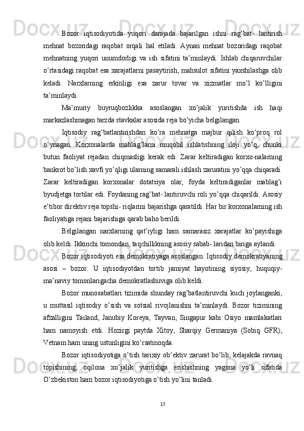 Bozor   iqtisodiyotida   yuqori   darajada   bajarilgan   ishni   rag’bat-   lantirish
mehnat   bozoridagi   raqobat   orqali   hal   etiladi.   Aynan   mehnat   bozoridagi   raqobat
mehnatning   yuqori   unumdorligi   va   ish   sifatini   ta’minlaydi.   Ishlab   chiqaruvchilar
o’rtasidagi raqobat esa xarajatlarni pasaytirish, mahsulot sifatini yaxshilashga olib
keladi.   Narxlarning   erkinligi   esa   zarur   tovar   va   xizmatlar   mo’l   ko’lligini
ta’minlaydi. 
Ma’muriy   buyruqbozlikka   asoslangan   xo’jalik   yuritishda   ish   haqi
markazlashmagan tarzda stavkalar asosida reja bo’yicha belgilangan. 
Iqtisodiy   rag’batlantirishdan   ko’ra   mehnatga   majbur   qilish   ko’proq   rol
o’ynagan.   Korxonalarda   mablag’larni   muqobil   ishlatishning   iloji   yo’q,   chunki
butun   faoliyat   rejadan   chiqmasligi   kerak   edi.   Zarar   keltiradigan   korxo-nalarning
bankrot bo’lish xavfi yo’qligi ularning samarali ishlash zaruratini yo’qqa chiqaradi.
Zarar   keltiradigan   korxonalar   dotatsiya   olar,   foyda   keltiradiganlar   mablag’i
byudjetga tortilar edi. Foydaning rag’bat- lantiruvchi roli yo’qqa chiqarildi. Asosiy
e’tibor direktiv reja topshi- riqlarini bajarishga qaratildi. Har bir korxonalarning ish
faoliyatiga rejani bajarishiga qarab baho berildi. 
Belgilangan   narxlarning   qat’iyligi   ham   samarasiz   xarajatlar   ko’payishiga
olib keldi. Ikkinchi tomondan, taqchillikning asosiy sabab- laridan biriga aylandi. 
Bozor iqtisodiyoti esa demokratiyaga asoslangan. Iqtisodiy demokratiyaning
asosi   –   bozor.   U   iqtisodiyotdan   tortib   jamiyat   hayotining   siyosiy,   huquqiy-
ma’naviy tomonlarigacha demokratlashuviga olib keldi. 
Bozor munosabatlari  tizimida shunday rag’batlantiruvchi kuch joylanganki,
u   muttasil   iqtisodiy   o’sish   va   sotsial   rivojlanishni   ta’minlaydi.   Bozor   tizimining
afzalligini   Tailand,   Janubiy   Koreya,   Tayvan,   Singapur   kabi   Osiyo   mamlakatlari
ham   namoyish   etdi.   Hozirgi   paytda   Xitoy,   Sharqiy   Germaniya   (Sobiq   GFR),
Vetnam ham uning ustunligini ko’rsatmoqda. 
Bozor iqtisodiyotiga o’tish tarixiy ob’ektiv zarurat bo’lib, kelajakda ravnaq
topishining,   oqilona   xo’jalik   yuritishga   erishishning   yagona   yo’li   sifatida
O’zbekiston ham bozor iqtisodiyotiga o’tish yo’lini tanladi. 
15