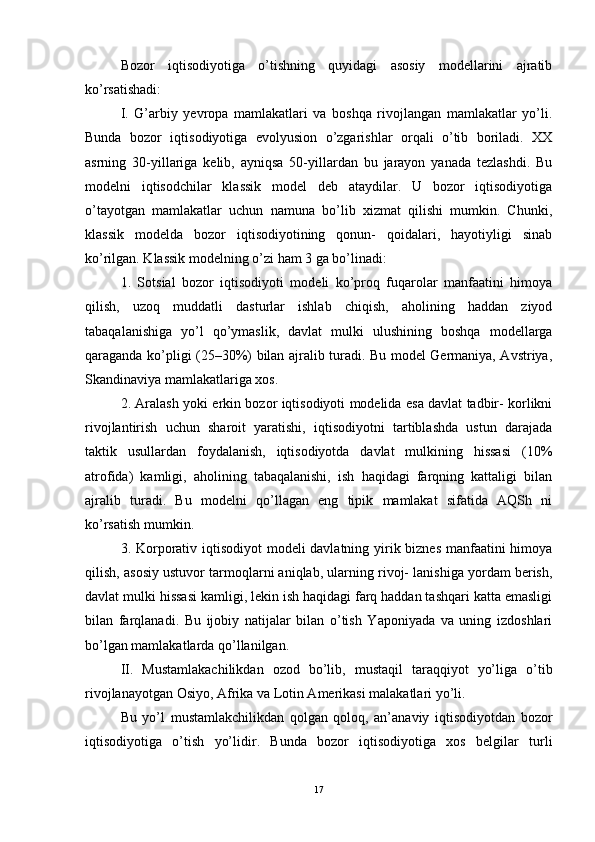 Bozor   iqtisodiyotiga   o’tishning   quyidagi   asosiy   modellarini   ajratib
ko’rsatishadi: 
I.   G’arbiy   yevropa   mamlakatlari   va   boshqa   rivojlangan   mamlakatlar   yo’li.
Bunda   bozor   iqtisodiyotiga   evolyusion   o’zgarishlar   orqali   o’tib   boriladi.   XX
asrning   30-yillariga   kelib,   ayniqsa   50-yillardan   bu   jarayon   yanada   tezlashdi.   Bu
modelni   iqtisodchilar   klassik   model   deb   ataydilar.   U   bozor   iqtisodiyotiga
o’tayotgan   mamlakatlar   uchun   namuna   bo’lib   xizmat   qilishi   mumkin.   Chunki,
klassik   modelda   bozor   iqtisodiyotining   qonun-   qoidalari,   hayotiyligi   sinab
ko’rilgan. Klassik modelning o’zi ham 3 ga bo’linadi:
1.   Sotsial   bozor   iqtisodiyoti   modeli   ko’proq   fuqarolar   manfaatini   himoya
qilish,   uzoq   muddatli   dasturlar   ishlab   chiqish,   aholining   haddan   ziyod
tabaqalanishiga   yo’l   qo’ymaslik,   davlat   mulki   ulushining   boshqa   modellarga
qaraganda ko’pligi (25–30%) bilan ajralib turadi. Bu model Germaniya, Avstriya,
Skandinaviya mamlakatlariga xos. 
2. Aralash yoki erkin bozor iqtisodiyoti modelida esa davlat tadbir- korlikni
rivojlantirish   uchun   sharoit   yaratishi,   iqtisodiyotni   tartiblashda   ustun   darajada
taktik   usullardan   foydalanish,   iqtisodiyotda   davlat   mulkining   hissasi   (10%
atrofida)   kamligi,   aholining   tabaqalanishi,   ish   haqidagi   farqning   kattaligi   bilan
ajralib   turadi.   Bu   modelni   qo’llagan   eng   tipik   mamlakat   sifatida   AQSh   ni
ko’rsatish mumkin. 
3. Korporativ iqtisodiyot  modeli  davlatning yirik biznes  manfaatini  himoya
qilish, asosiy ustuvor tarmoqlarni aniqlab, ularning rivoj- lanishiga yordam berish,
davlat mulki hissasi kamligi, lekin ish haqidagi farq haddan tashqari katta emasligi
bilan   farqlanadi.   Bu   ijobiy   natijalar   bilan   o’tish   Yaponiyada   va   uning   izdoshlari
bo’lgan mamlakatlarda qo’llanilgan.
II.   Mustamlakachilikdan   ozod   bo’lib,   mustaqil   taraqqiyot   yo’liga   o’tib
rivojlanayotgan Osiyo, Afrika va Lotin Amerikasi malakatlari yo’li. 
Bu   yo’l   mustamlakchilikdan   qolgan   qoloq,   an’anaviy   iqtisodiyotdan   bozor
iqtisodiyotiga   o’tish   yo’lidir.   Bunda   bozor   iqtisodiyotiga   xos   belgilar   turli
17