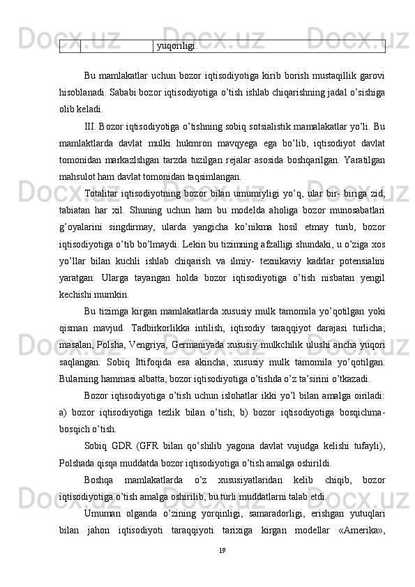 yuqoriligi.
Bu   mamlakatlar   uchun   bozor   iqtisodiyotiga   kirib   borish   mustaqillik   garovi
hisoblanadi. Sababi bozor iqtisodiyotiga o’tish ishlab chiqarishning jadal o’sishiga
olib keladi.
III. Bozor iqtisodiyotiga o’tishning sobiq sotsialistik mamalakatlar yo’li. Bu
mamlaktlarda   davlat   mulki   hukmron   mavqyega   ega   bo’lib,   iqtisodiyot   davlat
tomonidan   markazlshgan   tarzda   tuzilgan   rejalar   asosida   boshqarilgan.   Yaratilgan
mahsulot ham davlat tomonidan taqsimlangan. 
Totalitar   iqtisodiyotning   bozor   bilan   umumiyligi   yo’q,   ular   bir-   biriga   zid,
tabiatan   har   xil.   Shuning   uchun   ham   bu   modelda   aholiga   bozor   munosabatlari
g’oyalarini   singdirmay,   ularda   yangicha   ko’nikma   hosil   etmay   turib,   bozor
iqtisodiyotiga o’tib bo’lmaydi. Lekin bu tizimning afzalligi shundaki, u o’ziga xos
yo’llar   bilan   kuchli   ishlab   chiqarish   va   ilmiy-   texnikaviy   kadrlar   potensialini
yaratgan.   Ularga   tayangan   holda   bozor   iqtisodiyotiga   o’tish   nisbatan   yengil
kechishi mumkin. 
Bu   tizimga   kirgan   mamlakatlarda   xususiy   mulk   tamomila   yo’qotilgan   yoki
qisman   mavjud.   Tadbirkorlikka   intilish,   iqtisodiy   taraqqiyot   darajasi   turlicha;
masalan,  Polsha,  Vengriya, Germaniyada  xususiy   mulkchilik  ulushi   ancha  yuqori
saqlangan.   Sobiq   Ittifoqida   esa   akincha,   xususiy   mulk   tamomila   yo’qotilgan.
Bularning hammasi albatta, bozor iqtisodiyotiga o’tishda o’z ta’sirini o’tkazadi. 
Bozor   iqtisodiyotiga   o’tish   uchun  islohatlar   ikki   yo’l   bilan   amalga  oiriladi:
a)   bozor   iqtisodiyotiga   tezlik   bilan   o’tish;   b)   bozor   iqtisodiyotiga   bosqichma-
bosqich o’tish. 
Sobiq   GDR   (GFR   bilan   qo’shilib   yagona   davlat   vujudga   kelishi   tufayli),
Polshada qisqa muddatda bozor iqtisodiyotiga o’tish amalga oshirildi.
Boshqa   mamlakatlarda   o’z   xususiyatlaridan   kelib   chiqib,   bozor
iqtisodiyotiga o’tish amalga oshirilib, bu turli muddatlarni talab etdi. 
Umuman   olganda   o’zining   yorqinligi,   samaradorligi,   erishgan   yutuqlari
bilan   jahon   iqtisodiyoti   taraqqiyoti   tarixiga   kirgan   modellar   «Amerika»,
19
