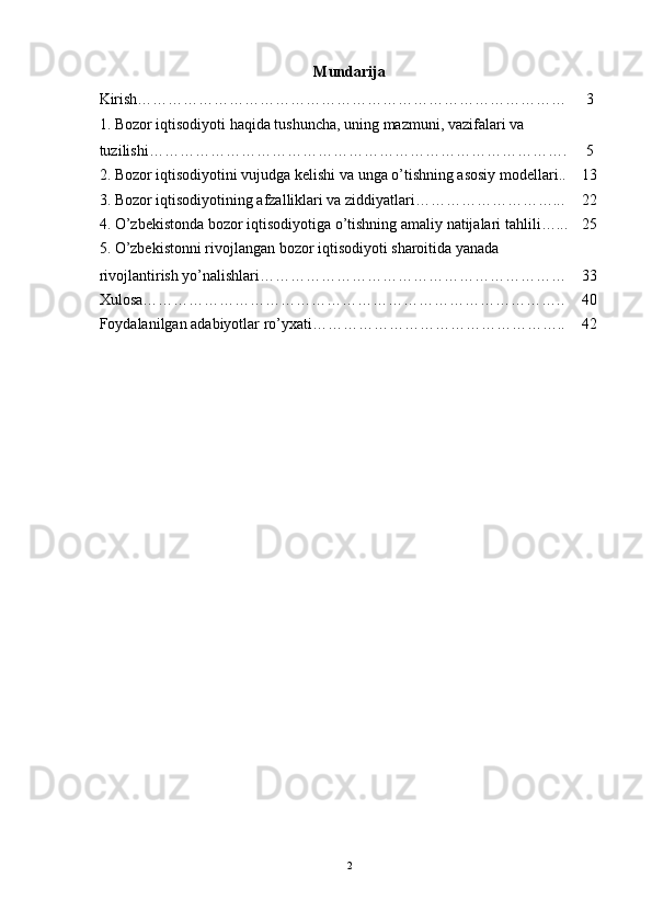 Mundarija
Kirish………………………………………………………………………… 3
1.  Bozor   iqtisodiyoti   haqida   tushuncha ,  uning   mazmuni ,  vazifalari   va  
tuzilishi ………………………………………………………………………. 5
2.  Bozor iqtisodiyotini vujudga kelishi va unga o’tishning asosiy modellari.. 13
3. Bozor iqtisodiyotining afzalliklari va ziddiyatlari………………………... 22
4.  O ’ zbekistonda   bozor   iqtisodiyotiga   o ’ tishning   amaliy   natijalari   tahlili …... 25
5. O’zbekistonni rivojlangan bozor iqtisodiyoti sharoitida yanada 
rivojlantirish yo’nalishlari…………………………………………………… 33
Xulosa……………………………………………………………………….. 40
Foydalanilgan adabiyotlar ro’yxati………………………………………….. 42
2 