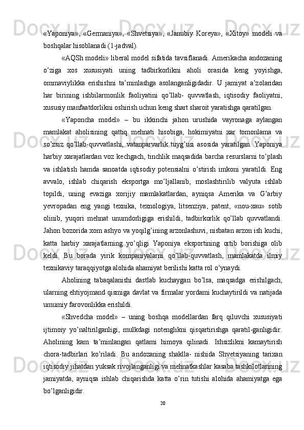 «Yaponiya»,   «Germaniya»,   «Shvetsiya»,   «Janubiy   Koreya»,   «Xitoy»   modeli   va
boshqalar hisoblanadi (1-jadval). 
«AQSh modeli» liberal model sifatida tavsiflanadi. Amerikacha andozaning
o’ziga   xos   xususiyati   uning   tadbirkorlikni   aholi   orasida   keng   yoyishga,
ommaviylikka   erishishni   ta’minlashga   asolanganligidadir.   U   jamiyat   a’zolaridan
har   birining   ishbilarmonlik   faoliyatini   qo’llab-   quvvatlash,   iqtisodiy   faoliyatni,
xususiy manfaatdorlikni oshirish uchun keng shart sharoit yaratishga qaratilgan. 
«Yaponcha   model»   –   bu   ikkinchi   jahon   urushida   vayronaga   aylangan
mamlakat   aholisining   qattiq   mehnati   hisobiga,   hokimiyatni   xar   tomonlama   va
so’zsiz   qo’llab-quvvatlashi,   vatanparvarlik   tuyg’usi   asosida   yaratilgan.   Yaponiya
harbiy xarajatlardan voz kechgach, tinchlik maqsadida barcha resurslarni to’plash
va   ishlatish   hamda   sanoatda   iqtisodiy   potensialni   o’stirish   imkoni   yaratildi.   Eng
avvalo,   ishlab   chiqarish   eksportga   mo’ljallanib,   moslashtirilib   valyuta   ishlab
topildi,   uning   evaziga   xorijiy   mamlakatlardan,   ayniqsa   Amerika   va   G’arbiy
yevropadan   eng   yangi   texnika,   texnologiya,   litsenziya,   patent,   «nou-xau»   sotib
olinib,   yuqori   mehnat   unumdorligiga   erishildi,   tadbirkorlik   qo’llab   quvvatlandi.
Jahon bozorida xom ashyo va yoqilg’ining arzonlashuvi, nisbatan arzon ish kuchi,
katta   harbiy   xarajatlarning   yo’qligi   Yaponiya   eksportining   ortib   borishiga   olib
keldi.   Bu   borada   yirik   kompaniyalarni   qo’llab-quvvatlash,   mamlakatda   ilmiy
texnikaviy taraqqiyotga alohida ahamiyat berilishi katta rol o’ynaydi. 
Aholining   tabaqalanishi   dastlab   kuchaygan   bo’lsa,   maqsadga   erishilgach,
ularning ehtiyojmand qismiga davlat va firmalar yordami kuchaytirildi va natijada
umumiy farovonlikka erishildi.
«Shvedcha   model»   –   uning   boshqa   modellardan   farq   qiluvchi   xususiyati
ijtimoiy   yo’naltirilganligi,   mulkdagi   notenglikni   qisqartirishga   qaratil-ganligidir.
Aholining   kam   ta’minlangan   qatlami   himoya   qilinadi.   Ishsizlikni   kamaytirish
chora-tadbirlari   ko’riladi.   Bu   andozaning   shaklla-   nishida   Shvetsiyaning   tarixan
iqtisodiy jihatdan yuksak rivojlanganligi va mehnatkashlar kasaba tashkilotlarining
jamiyatda,   ayniqsa   ishlab   chiqarishda   katta   o’rin   tutishi   alohida   ahamiyatga   ega
bo’lganligidir. 
20