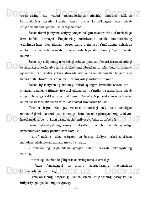 chiqarishning   eng   yuqori   samaradorligiga   erishish,   aksariyat   hollarda
ko’miqdordagi   mayda   firmalar   emas,   uncha   ko’bo’lmagan   yirik   ishlab
chiqaruvchilar mavjud bo’lishini taqozo qiladi. 
Bozor   tizimi   jamiyatni   ehtiyoji   yuqori   bo’lgan   tovarlar   bilan   ta’minlashiga
ham   kafolat   bermaydi.   Raqobatning   kuchsizlanib   borishi   iste’molchining
erkinligiga   ham   ‘utur   etkazadi.   Bozor   tizimi   o’zining   iste’molchining   xohishiga
ancha   mos   keluvchi   resurslarni   taqsimlash   layoqatini   ham   yo’qotib   borishi
mumkin. 
Bozor iqtisodiyotning navbatdagi ziddiyati jamiyat a’zolari daromadlaridagi
tengsizlikning   kuchayib   borishi   va   aholining   tabaqalanishi   bilan   bog’liq.   Bunday
iqtisodiyot   har   qanday   yuksak   darajada   rivojlanmasin   daromadlar   tengsizligini
bartaraf qila olmaydi, faqat uni ma’lum darajada yumshatish mumkin. 
Bozor   iqtisodiyotining   umumiy   e’tirof   qilingan   kamchiliklaridan   biri   -
shundan   iboratki,   u   ijtimoiy   iste’mol   qilinadigan   ne’matlar   va   xizmatlarni   ishlab
chiqarib bozorga taklif qilishga qodir emas. Shu sababli jamiyat a’zolarini bunday
ne’matlar va xizmatlar bilan ta’minlash davlat zimmasida bo’ladi. 
Tovarlar   hajmi   bilan   pul   massasi   o’rtasidagi   ro’y   berib   turadigan
nomuvofiqlikni   bartaraf   eta   olmasligi   ham   bozor   iqtisodiyotining   ziddiyati
hisoblanadi va bu - pulning qarsizlanishi - inflyastiya bilan birga boradi. 
Bozor   iqtisodiyotining   asosiy   ziddiyatlari   bilan   bir   qatorda   quyidagi
kamchilik yoki salbiy jihatlari ham mavjud: 
-   atrof   muhitni   ishlab   chiqarish   va   boshqa   faoliyat   turlari   ta’siridan
muhofaza qilish mexanizmining mavjud emasligi; 
-   resurslarning   qayta   tiklanmaydigan   turlarini   saklash   imkoniyatining
yo’qligi; 
- mehnat qilish bilan bog’liq kafolatlarning mavjud emasligi; 
-   fanda   fundamental   va   amaliy   tadqiqotlarning   rivojlanishiga
ko’maklashuvning yo’qligi; 
-   rivojlanishning   beqarorligi   hamda   ishlab   chiqarishning   pasayishi   va
inflyastiya jarayonlarining mavjudligi.
25