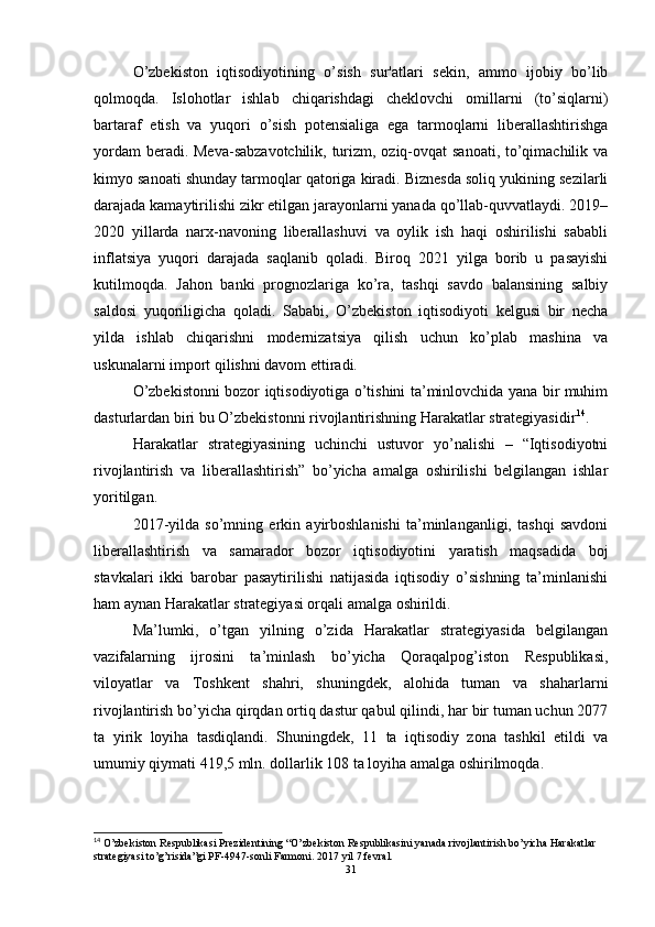 O’zbekiston   iqtisodiyotining   o’sish   sur'atlari   sekin,   ammo   ijobiy   bo’lib
qolmoqda.   Islohotlar   ishlab   chiqarishdagi   cheklovchi   omillarni   (to’siqlarni)
bartaraf   etish   va   yuqori   o’sish   potensialiga   ega   tarmoqlarni   liberallashtirishga
yordam  beradi. Meva-sabzavotchilik, turizm, oziq-ovqat sanoati, to’qimachilik va
kimyo sanoati shunday tarmoqlar qatoriga kiradi. Biznesda soliq yukining sezilarli
darajada kamaytirilishi zikr etilgan jarayonlarni yanada qo’llab-quvvatlaydi. 2019–
2020   yillarda   narx-navoning   liberallashuvi   va   oylik   ish   haqi   oshirilishi   sababli
inflatsiya   yuqori   darajada   saqlanib   qoladi.   Biroq   2021   yilga   borib   u   pasayishi
kutilmoqda.   Jahon   banki   prognozlariga   ko’ra,   tashqi   savdo   balansining   salbiy
saldosi   yuqoriligicha   qoladi.   Sababi,   O’zbekiston   iqtisodiyoti   kelgusi   bir   necha
yilda   ishlab   chiqarishni   modernizatsiya   qilish   uchun   ko’plab   mashina   va
uskunalarni import qilishni davom ettiradi.
O’zbekistonni bozor iqtisodiyotiga o’tishini ta’minlovchida yana bir muhim
dasturlardan biri bu O’zbekistonni rivojlantirishning Harakatlar strategiyasidir 14
.
Harakatlar   strategiyasining   uchinchi   ustuvor   yo’nalishi   –   “Iqtisodiyotni
rivojlantirish   va   liberallashtirish”   bo’yicha   amalga   oshirilishi   belgilangan   ishlar
yoritilgan. 
2017-yilda   so’mning   erkin   ayirboshlanishi   ta’minlanganligi,   tashqi   savdoni
liberallashtirish   va   samarador   bozor   iqtisodiyotini   yaratish   maqsadida   boj
stavkalari   ikki   barobar   pasaytirilishi   natijasida   iqtisodiy   o’sishning   ta’minlanishi
ham aynan Harakatlar strategiyasi orqali amalga oshirildi. 
Ma’lumki,   o’tgan   yilning   o’zida   Harakatlar   strategiyasida   belgilangan
vazifalarning   ijrosini   ta’minlash   bo’yicha   Qoraqalpog’iston   Respublikasi,
viloyatlar   va   Toshkent   shahri,   shuningdek,   alohida   tuman   va   shaharlarni
rivojlantirish bo’yicha qirqdan ortiq dastur qabul qilindi, har bir tuman uchun 2077
ta   yirik   loyiha   tasdiqlandi.   Shuningdek,   11   ta   iqtisodiy   zona   tashkil   etildi   va
umumiy qiymati 419,5 mln. dollarlik 108 ta loyiha amalga oshirilmoqda.
14
 O’zbekiston Respublikasi Prezidentining “O’zbekiston Respublikasini yanada rivojlantirish bo’yicha Harakatlar 
strategiyasi to’g’risida”gi PF-4947-sonli Farmoni.  2017 yil 7 fevral.
31