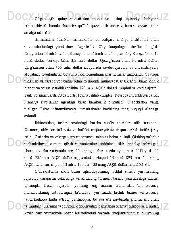 O’tgan   yili   qulay   investitsion   muhit   va   tashqi   iqtisodiy   faoliyatni
erkinlashtirish   hamda   eksportni   qo’llab-quvvatlash   borasida   ham   muayyan   ishlar
amalga oshirildi.
Birinchidan,   hamkor   mamlakatlar   va   xalqaro   moliya   institutlari   bilan
munosabatlardagi   yondashuv   o’zgartirildi.   Oliy   darajadagi   tashriflar   chog’ida
Xitoy bilan 23 mlrd. dollar, Rossiya bilan 16 mlrd. dollar, Janubiy Koreya bilan 10
mlrd.   dollar,   Turkiya   bilan   3,5   mlrd.   dollar,   Qozog’iston   bilan   2,2   mlrd.   dollar,
Qirg’iziston   bilan   455   mln.   dollar   miqdorida   savdo-iqtisodiy   va   investitsiyaviy
aloqalarni rivojlantirish bo’yicha ikki tomonlama shartnomalar imzolandi. Yevropa
tiklanish   va   taraqqiyot   banki   bilan   to’laqonli   munosabatlar   tiklandi,   bank   kichik
biznes  va xususiy  tadbirkorlikka 190 mln. AQSh dollari  miqdorida  kredit  ajratdi.
Turli yo’nalishlarda 20 dan ortiq loyiha ishlab chiqildi. Yevropa investitsiya banki,
Fransiya   rivojlanish   agentligi   bilan   hamkorlik   o’rnatildi.   O’zbekiston   yangi
tuzilgan   Osiyo   infratuzilmaviy   investitsiyalar   bankining   teng   huquqli   a’zosiga
aylandi.
Ikkinchidan,   tashqi   savdodagi   barcha   sun’iy   to’siqlar   olib   tashlandi.
Xususan,   oldindan   to’lovsiz   va   kafolat   majburiyatisiz   eksport   qilish   tartibi   joriy
etildi. Ortiqcha va eskirgan ruxsat beruvchi talablar bekor qilindi. Qishloq xo’jalik
mahsulotlarini   eksport   qilish   mexanizmlari   soddalashtirildi.   Amalga   oshirilgan
chora-tadbirlar   natijasida   respublikaning   tashqi   savdo   aylanmasi   2017-yilda   26
mlrd.   907   mln.   AQSh   dollarini,   jumladan   eksport   13   mlrd.   893   mln.   600   ming
AQSh dollarini, import 13 mlrd. 13 mln. 400 ming AQSh dollarini tashkil etdi.
O’zbekistonda   erkin   bozor   iqtisodoyotining   tashkil   etilishi   yurtimizning
iqtisodiy   darajasini   oshirishga   va   aholining   turmush   tarzini   yaxshilashga   xizmat
qilmoqda.   Bozor   iqtisodi-   yotining   eng   muhim   sifatlaridan   biri   xususiy
mulkchilikning   ustuvorligini   ta’minlab,   yurtimizda   kichik   biznes   va   xususiy
tadbirkorlikka   katta   e’tibor   berilmoqda,   bu   esa   o’z   navbatida   aholini   ish   bilan
ta’minlash, ularning tadbirkorlik qobiliyatini oshirishga xizmat qilmoqda. Bundan
keyin   ham   yurtimizda   bozor   iqtisodiyotini   yanada   rivojlantirishmiz,   dunyoning
32