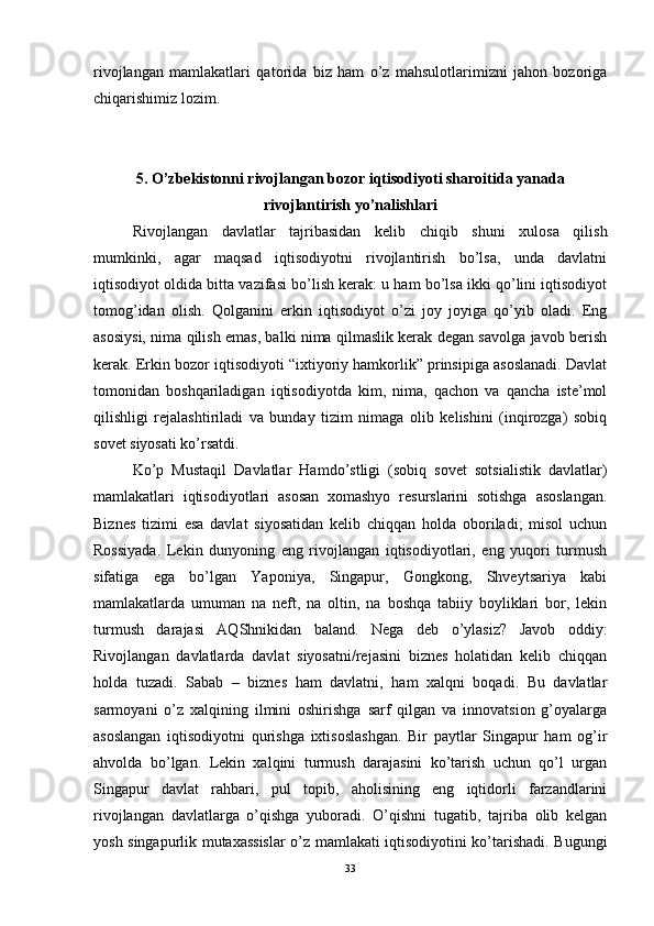 rivojlangan   mamlakatlari   qatorida   biz   ham   o’z   mahsulotlarimizni   jahon   bozoriga
chiqarishimiz lozim.
5. O’zbekistonni rivojlangan bozor iqtisodiyoti sharoitida yanada
rivojlantirish yo’nalishlari
Rivojlangan   davlatlar   tajribasidan   kelib   chiqib   shuni   xulosa   qilish
mumkinki,   agar   maqsad   iqtisodiyotni   rivojlantirish   bo’lsa,   unda   davlatni
iqtisodiyot oldida bitta vazifasi bo’lish kerak: u ham bo’lsa ikki qo’lini iqtisodiyot
tomog’idan   olish.   Qolganini   erkin   iqtisodiyot   o’zi   joy   joyiga   qo’yib   oladi.   Eng
asosiysi, nima qilish emas, balki nima qilmaslik kerak degan savolga javob berish
kerak. Erkin bozor iqtisodiyoti “ixtiyoriy hamkorlik” prinsipiga asoslanadi. Davlat
tomonidan   boshqariladigan   iqtisodiyotda   kim,   nima,   qachon   va   qancha   iste’mol
qilishligi   rejalashtiriladi   va   bunday   tizim   nimaga   olib   kelishini   (inqirozga)   sobiq
sovet siyosati ko’rsatdi.
Ko’p   Mustaqil   Davlatlar   Hamdo’stligi   (sobiq   sovet   sotsialistik   davlatlar)
mamlakatlari   iqtisodiyotlari   asosan   xomashyo   resurslarini   sotishga   asoslangan.
Biznes   tizimi   esa   davlat   siyosatidan   kelib   chiqqan   holda   oboriladi;   misol   uchun
Rossiyada.   Lekin   dunyoning   eng   rivojlangan   iqtisodiyotlari,   eng   yuqori   turmush
sifatiga   ega   bo’lgan   Yaponiya,   Singapur,   Gongkong,   Shveytsariya   kabi
mamlakatlarda   umuman   na   neft,   na   oltin,   na   boshqa   tabiiy   boyliklari   bor,   lekin
turmush   darajasi   AQShnikidan   baland.   Nega   deb   o’ylasiz?   Javob   oddiy:
Rivojlangan   davlatlarda   davlat   siyosatni/rejasini   biznes   holatidan   kelib   chiqqan
holda   tuzadi.   Sabab   –   biznes   ham   davlatni,   ham   xalqni   boqadi.   Bu   davlatlar
sarmoyani   o’z   xalqining   ilmini   oshirishga   sarf   qilgan   va   innovatsion   g’oyalarga
asoslangan   iqtisodiyotni   qurishga   ixtisoslashgan.   Bir   paytlar   Singapur   ham   og’ir
ahvolda   bo’lgan.   Lekin   xalqini   turmush   darajasini   ko’tarish   uchun   qo’l   urgan
Singapur   davlat   rahbari,   pul   topib,   aholisining   eng   iqtidorli   farzandlarini
rivojlangan   davlatlarga   o’qishga   yuboradi.   O’qishni   tugatib,   tajriba   olib   kelgan
yosh singapurlik mutaxassislar  o’z mamlakati iqtisodiyotini ko’tarishadi. Bugungi
33