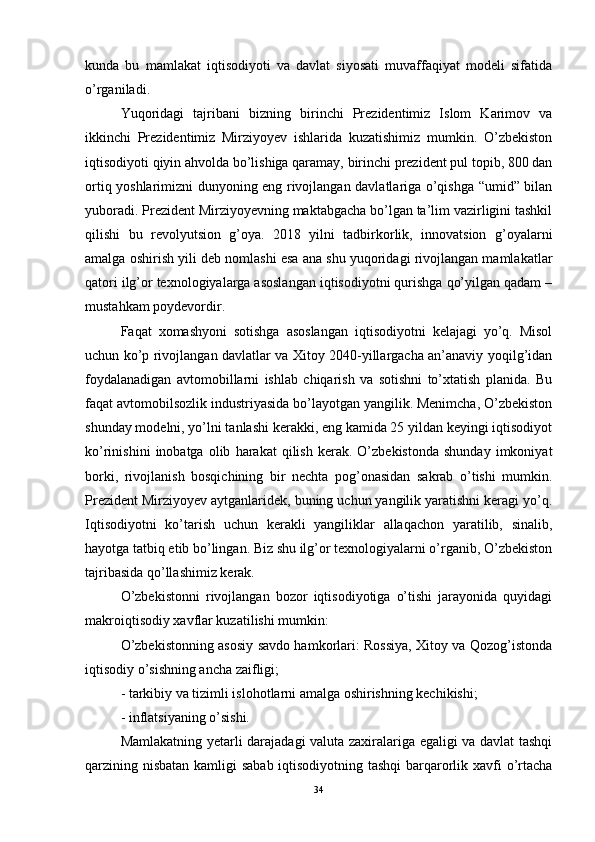 kunda   bu   mamlakat   iqtisodiyoti   va   davlat   siyosati   muvaffaqiyat   modeli   sifatida
o’rganiladi.
Yuqoridagi   tajribani   bizning   birinchi   Prezidentimiz   Islom   Karimov   va
ikkinchi   Prezidentimiz   Mirziyoyev   ishlarida   kuzatishimiz   mumkin.   O’zbekiston
iqtisodiyoti qiyin ahvolda bo’lishiga qaramay, birinchi prezident pul topib, 800 dan
ortiq yoshlarimizni dunyoning eng rivojlangan davlatlariga o’qishga “umid” bilan
yuboradi. Prezident Mirziyoyevning maktabgacha bo’lgan ta’lim vazirligini tashkil
qilishi   bu   revolyutsion   g’oya.   2018   yilni   tadbirkorlik,   innovatsion   g’oyalarni
amalga oshirish yili deb nomlashi esa ana shu yuqoridagi rivojlangan mamlakatlar
qatori ilg’or texnologiyalarga asoslangan iqtisodiyotni qurishga qo’yilgan qadam –
mustahkam poydevordir. 
Faqat   xomashyoni   sotishga   asoslangan   iqtisodiyotni   kelajagi   yo’q.   Misol
uchun ko’p rivojlangan davlatlar va Xitoy 2040-yillargacha an’anaviy yoqilg’idan
foydalanadigan   avtomobillarni   ishlab   chiqarish   va   sotishni   to’xtatish   planida.   Bu
faqat avtomobilsozlik industriyasida bo’layotgan yangilik. Menimcha, O’zbekiston
shunday modelni, yo’lni tanlashi kerakki, eng kamida 25 yildan keyingi iqtisodiyot
ko’rinishini   inobatga  olib   harakat   qilish   kerak.  O’zbekistonda   shunday   imkoniyat
borki,   rivojlanish   bosqichining   bir   nechta   pog’onasidan   sakrab   o’tishi   mumkin.
Prezident Mirziyoyev aytganlaridek, buning uchun yangilik yaratishni keragi yo’q.
Iqtisodiyotni   ko’tarish   uchun   kerakli   yangiliklar   allaqachon   yaratilib,   sinalib,
hayotga tatbiq etib bo’lingan. Biz shu ilg’or texnologiyalarni o’rganib, O’zbekiston
tajribasida qo’llashimiz kerak.
O’zbekistonni   rivojlangan   bozor   iqtisodiyotiga   o’tishi   jarayonida   quyidagi
makroiqtisodiy xavflar kuzatilishi mumkin:
O’zbekistonning asosiy savdo hamkorlari: Rossiya, Xitoy va Qozog’istonda
iqtisodiy o’sishning ancha zaifligi; 
- tarkibiy va tizimli islohotlarni amalga oshirishning kechikishi; 
- inflatsiyaning o’sishi. 
Mamlakatning yetarli darajadagi valuta zaxiralariga egaligi va davlat tashqi
qarzining nisbatan  kamligi  sabab iqtisodiyotning tashqi  barqarorlik xavfi o’rtacha
34