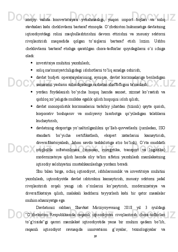 xorijiy   valuta   konvertatsiyasi   yetishmasligi,   yuqori   import   bojlari   va   soliq
stavkalari kabi cheklovlarni bartaraf etmoqda. O’zbekiston hukumatiga davlatning
iqtisodiyotdagi   rolini   maqbullashtirishni   davom   ettirishni   va   xususiy   sektorni
rivojlantirish   maqsadida   qolgan   to’siqlarni   bartaraf   etish   lozim.   Ushbu
cheklovlarni   bartaraf   etishga   qaratilgan   chora-tadbirlar   quyidagilarni   o’z   ichiga
oladi: 
 investitsiya muhitini yaxshilash; 
 soliq ma'muriyatchiligidagi islohotlarni to’liq amalga oshirish; 
 davlat   budjeti   operatsiyalarining,   ayniqsa,   davlat   korxonalariga   beriladigan
samarasiz yashirin subsidiyalarga nisbatan shaffofligini ta'minlash; 
 yerdan   foydalanish   bo’yicha   huquq   hamda   sanoat,   xizmat   ko’rsatish   va
qishloq xo’jaligida mulkka egalik qilish huquqini isloh qilish; 
 davlat   monopolistik   korxonalarini   tarkibiy   jihatdan   (tizimli)   qayta   qurish,
korporativ   boshqaruv   va   moliyaviy   hisobotga   qo’yiladigan   talablarni
kuchaytirish; 
 davlatning  eksportga   yo’naltirilganlikni   qo’llab-quvvatlashi   (jumladan,   ISO
standarti   bo’yicha   sertifikatlash,   ekspert   xatarlarini   kamaytirish,
diversifikatsiyalash,   Jahon   savdo   tashkilotiga   a'zo   bo’lish).   O’rta   muddatli
istiqbolda   infratuzilmani   (xususan,   energetika,   transport   va   logistika)
modernizatsiya   qilish   hamda   oliy   ta'lim   sifatini   yaxshilash   mamlakatning
iqtisodiy salohiyatini mustahkamlashga yordam beradi.
Shu   bilan   birga,   ochiq   iqtisodiyot,   ishbilarmonlik   va   investitsiya   muhitini
yaxshilash,   iqtisodiyotda   davlat   ishtirokini   kamaytirish,   xususiy   sektorni   jadal
rivojlantirish   orqali   yangi   ish   o’rinlarini   ko’paytirish,   modernizatsiya   va
diversifikatsiya   qilish,   malakali   kadrlarni   tayyorlash   kabi   bir   qator   masalalar
muhim ahamiyatga ega. 
Davlatimiz   rahbari   Shavkat   Mirziyoyevning   2018   yil   3   iyuldagi
“O’zbekiston   Respublikasida   raqamli   iqtisodiyotni   rivojlantirish   chora-tadbirlari
to’g’risida“gi   qarori   mamlakat   iqtisodiyotida   yana   bir   muhim   qadam   bo’lib,
raqamli   iqtisodiyot   ravnaqida   innovatsion   g’oyalar,   texnologiyalar   va
39