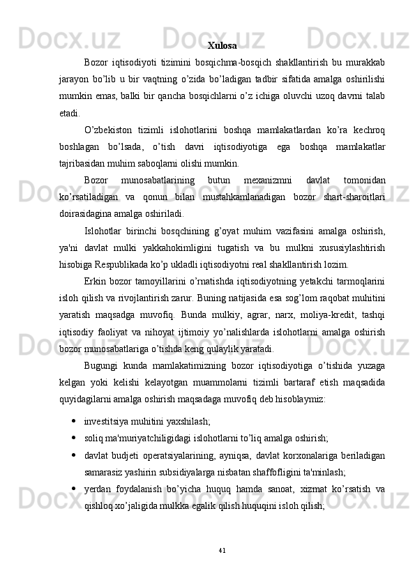 Xulosa
Bozor   iqtisodiyoti   tizimini   bosqichma-bosqich   shakllantirish   bu   murakkab
jarayon   bo’lib   u   bir   vaqtning   o’zida   bo’ladigan   tadbir   sifatida   amalga   oshirilishi
mumkin emas, balki bir qancha bosqichlarni o’z ichiga oluvchi uzoq davrni talab
etadi. 
O’zbekiston   tizimli   islohotlarini   boshqa   mamlakatlardan   ko’ra   kechroq
boshlagan   bo’lsada,   o’tish   davri   iqtisodiyotiga   ega   boshqa   mamlakatlar
tajribasidan muhim saboqlarni olishi mumkin.
Bozor   munosabatlarining   butun   mexanizmni   davlat   tomonidan
ko’rsatiladigan   va   qonun   bilan   mustahkamlanadigan   bozor   shart-sharoitlari
doirasidagina amalga oshiriladi. 
Islohotlar   birinchi   bosqchining   g’oyat   muhim   vazifasini   amalga   oshirish,
ya'ni   davlat   mulki   yakkahokimligini   tugatish   va   bu   mulkni   xususiylashtirish
hisobiga Respublikada ko’p ukladli iqtisodiyotni real shakllantirish lozim.
Erkin   bozor   tamoyillarini   o’rnatishda   iqtisodiyotning   yetakchi   tarmoqlarini
isloh qilish va rivojlantirish zarur. Buning natijasida esa sog’lom raqobat muhitini
yaratish   maqsadga   muvofiq.   Bunda   mulkiy,   agrar,   narx,   moliya-kredit,   tashqi
iqtisodiy   faoliyat   va   nihoyat   ijtimoiy   yo’nalishlarda   islohotlarni   amalga   oshirish
bozor munosabatlariga o’tishda keng qulaylik yaratadi.
Bugungi   kunda   mamlakatimizning   bozor   iqtisodiyotiga   o’tishida   yuzaga
kelgan   yoki   kelishi   kelayotgan   muammolarni   tizimli   bartaraf   etish   maqsadida
quyidagilarni amalga oshirish maqsadaga muvofiq deb hisoblaymiz:
 investitsiya muhitini yaxshilash; 
 soliq ma'muriyatchiligidagi islohotlarni to’liq amalga oshirish; 
 davlat   budjeti   operatsiyalarining,   ayniqsa,   davlat   korxonalariga   beriladigan
samarasiz yashirin subsidiyalarga nisbatan shaffofligini ta'minlash; 
 yerdan   foydalanish   bo’yicha   huquq   hamda   sanoat,   xizmat   ko’rsatish   va
qishloq xo’jaligida mulkka egalik qilish huquqini isloh qilish; 
41