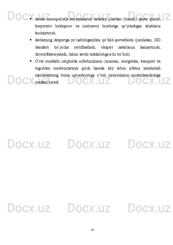  davlat   monopolistik   korxonalarini   tarkibiy   jihatdan   (tizimli)   qayta   qurish,
korporativ   boshqaruv   va   moliyaviy   hisobotga   qo’yiladigan   talablarni
kuchaytirish; 
 davlatning  eksportga   yo’naltirilganlikni   qo’llab-quvvatlashi   (jumladan,   ISO
standarti   bo’yicha   sertifikatlash,   ekspert   xatarlarini   kamaytirish,
diversifikatsiyalash, Jahon savdo tashkilotiga a'zo bo’lish). 
 O’rta   muddatli   istiqbolda   infratuzilmani   (xususan,   energetika,   transport   va
logistika)   modernizatsiya   qilish   hamda   oliy   ta'lim   sifatini   yaxshilash
mamlakatning   bozor   iqtisodiyotiga   o’tish   jarayonlarini   mustahkamlashga
yordam beradi.
42 