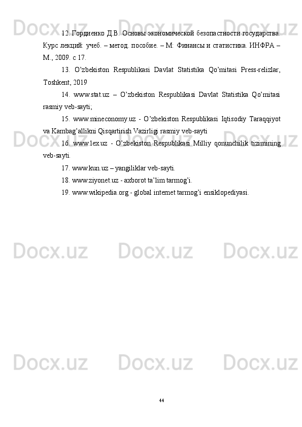 12. Гордиенко Д.В. Основы экономической безопастности государства.
Курс лекций: учеб. – метод. пособие. – М: Финансы и статистика. ИНФРА –
М., 2009. с 17.
13.   O’zbekiston   Respublikasi   Davlat   Statistika   Qo’mitasi   Press-relizlar,
Toshkent, 2019
14.   www.stat.uz   –   O’zbekiston   Respublikasi   Davlat   Statistika   Qo’mitasi
rasmiy veb-sayti; 
15.   www.mineconomy.uz   -   O’zbekiston   Respublikasi   Iqtisodiy   Taraqqiyot
va Kambag’allikni Qisqartirish Vazirligi rasmiy veb-sayti
16.   www.lex.uz   -   O’zbekiston   Respublikasi   Milliy   qonunchilik   tizimining
veb-sayti.
17. www.kun.uz – yangiliklar veb-sayti.
18. www.ziyonet.uz - axborot ta’lim tarmog’i.
19. www.wikipedia.org - global internet tarmog’i ensiklopediyasi.
44