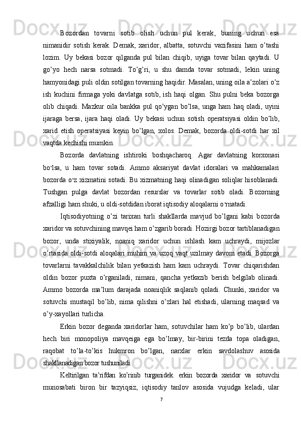 Bozordan   tovarni   sotib   olish   uchun   pul   kerak,   buning   uchun   esa
nimanidir   sotish   kerak.   Demak,   xaridor,   albatta,   sotuvchi   vazifasini   ham   o’tashi
lozim.   Uy   bekasi   bozor   qilganda   pul   bilan   chiqib,   uyiga   tovar   bilan   qaytadi.   U
go’yo   hech   narsa   sotmadi.   To’g’ri,   u   shu   damda   tovar   sotmadi,   lekin   uning
hamyonidagi puli oldin sotilgan tovarning haqidir. Masalan, uning oila a’zolari o’z
ish   kuchini   firmaga   yoki   davlatga   sotib,   ish   haqi   olgan.   Shu   pulni   beka   bozorga
olib   chiqadi.   Mazkur   oila   bankka   pul   qo’ygan   bo’lsa,   unga   ham   haq   oladi,   uyini
ijaraga   bersa,   ijara   haqi   oladi.   Uy   bekasi   uchun   sotish   operatsiyasi   oldin   bo’lib,
xarid   etish   operatsiyasi   keyin   bo’lgan,   xolos.   Demak,   bozorda   oldi-sotdi   har   xil
vaqtda kechishi mumkin.
Bozorda   davlatning   ishtiroki   boshqacharoq.   Agar   davlatning   korxonasi
bo ’ lsa,   u   ham   tovar   sotadi.   Ammo   aksariyat   davlat   idoralari   va   mahkamalari
bozorda o ’ z xizmatini sotadi. Bu xizmatning haqi olinadigan soliqlar hisoblanadi.
Tushgan   pulga   davlat   bozordan   resurslar   va   tovarlar   sotib   oladi.   Bozorning
afzalligi ham shuki, u oldi-sotdidan iborat iqtisodiy aloqalarni o ’ rnatadi.
Iqtisodiyotning   o’zi   tarixan   turli   shakllarda   mavjud   bo’lgani   kabi   b ozorda
xaridor va sotuvchining mavqei ham o’zgarib boradi. Hozirgi bozor tartiblanadigan
bozor,   unda   stixiyalik,   noaniq   xaridor   uchun   ishlash   kam   uchraydi,   mijozlar
o’rtasida   oldi-sotdi   aloqalari   muhim   va   uzoq  vaqt   uzilmay  davom   etadi.   Bozorga
tovarlarni   tavakkalchilik   bilan   yetkazish   ham   kam   uchraydi.   Tovar   chiqarishdan
oldin   bozor   puxta   o’rganiladi,   nimani,   qancha   yetkazib   berish   belgilab   olinadi.
Ammo   bozorda   ma’lum   darajada   noaniqlik   saqlanib   qoladi.   Chunki,   xaridor   va
sotuvchi   mustaqil   bo’lib,   nima   qilishni   o’zlari   hal   etishadi,   ularning   maqsad   va
o’y-xayollari turlicha. 
Erkin   bozor   deganda   xaridorlar   ham,   sotuvchilar   ham   ko’p   bo’lib,   ulardan
hech   biri   monopoliya   mavqeiga   ega   bo’lmay,   bir-birini   tezda   topa   oladigan,
raqobat   to’la-to’kis   hukmron   bo’lgan,   narxlar   erkin   savdolashuv   asosida
shakllanadigan bozor tushuniladi.
Keltirilgan   ta’rifdan   ko’rinib   turganidek.   erkin   bozorda   xaridor   va   sotuvchi
munosabati   biron   bir   tazyiqsiz,   iqtisodiy   tanlov   asosida   vujudga   keladi,   ular
7