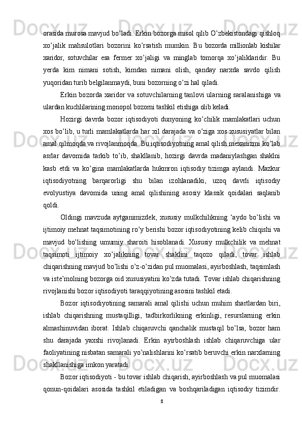 orasida murosa mavjud bo’ladi. Erkin bozorga misol qilib O’zbekistondagi qishloq
xo’jalik   mahsulotlari   bozorini   ko’rsatish   mumkin.   B u   bozorda   millionlab   kishilar
xaridor,   sotuvchilar   esa   fermer   xo’jaligi   va   minglab   tomorqa   xo’jaliklaridir.   Bu
yerda   kim   nimani   sotish,   kimdan   nimani   olish,   qanday   narxda   savdo   qilish
yuqoridan turib belgilanmaydi, buni bozorning o’zi hal qiladi.
Erkin bozorda xaridor va sotuvchilarning tanlovi ularning saralanishiga  va
ulardan kuchlilarining monopol bozorni tashkil etishiga  olib keladi.
Hozirgi   davrda   bozor   iqtisodiyoti   dunyoning   ko’chilik   mamlakatlari   uchun
xos bo’lib, u turli mamlakatlarda har xil darajada va o’ziga xos xususiyatlar bilan
amal qilmoqda va rivojlanmoqda. Bu iqtisodiyotning amal qilish mexanizmi ko’lab
asrlar   davomida   tarkib   to’ib,   shakllanib,   hozirgi   davrda   madaniylashgan   shaklni
kasb   etdi   va   ko’gina   mamlakatlarda   hukmron   iqtisodiy   tizimga   aylandi.   Mazkur
iqtisodiyotning   barqarorligi   shu   bilan   izohlanadiki,   uzoq   davrli   iqtisodiy
evolyustiya   davomida   uning   amal   qilishining   asosiy   klassik   qoidalari   saqlanib
qoldi.
Oldingi   mavzuda   aytganimizdek,   xususiy   mulkchilikning   ‘aydo   bo’lishi   va
ijtimoiy mehnat taqsimotining ro’y berishi bozor iqtisodiyotining kelib chiqishi va
mavjud   bo’lishing   umumiy   sharoiti   hisoblanadi.   Xususiy   mulkchilik   va   mehnat
taqsimoti   ijtimoiy   xo’jalikning   tovar   shaklini   taqozo   qiladi,   tovar   ishlab
chiqarishning mavjud bo’lishi o’z-o’zidan pul muomalasi, ayirboshlash, taqsimlash
va iste’molning bozorga oid xususiyatini ko’zda tutadi. Tovar ishlab chiqarishning
rivojlanishi bozor iqtisodiyoti taraqqiyotining asosini tashkil etadi.
Bozor   iqtisodiyotining   samarali   amal   qilishi   uchun   muhim   shartlardan   biri,
ishlab   chiqarishning   mustaqilligi,   tadbirkorlikning   erkinligi,   resurslarning   erkin
almashinuvidan   iborat.   Ishlab   chiqaruvchi   qanchalik   mustaqil   bo’lsa,   bozor   ham
shu   darajada   yaxshi   rivojlanadi.   Erkin   ayirboshlash   ishlab   chiqaruvchiga   ular
faoliyatining nisbatan samarali yo’nalishlarini ko’rsatib beruvchi erkin narxlarning
shakllanishiga imkon yaratadi.
Bozor iqtisodiyoti - bu tovar ishlab chiqarish, ayirboshlash va pul muomalasi
qonun-qoidalari   asosida   tashkil   etiladigan   va   boshqariladigan   iqtisodiy   tizimdir.
8