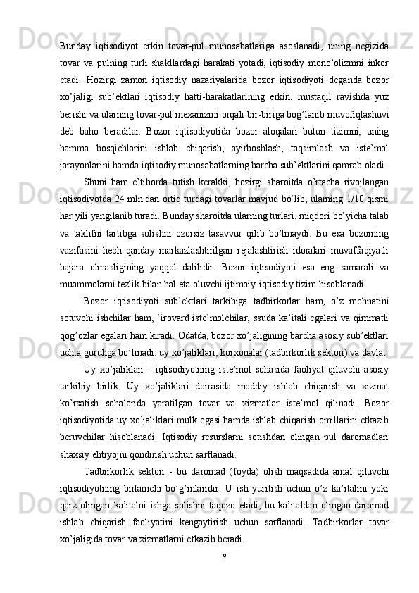 Bunday   iqtisodiyot   erkin   tovar-pul   munosabatlariga   asoslanadi,   uning   negizida
tovar   va   pulning   turli   shakllardagi   harakati   yotadi,   iqtisodiy   mono’olizmni   inkor
etadi.   Hozirgi   zamon   iqtisodiy   nazariyalarida   bozor   iqtisodiyoti   deganda   bozor
xo’jaligi   sub’ektlari   iqtisodiy   hatti-harakatlarining   erkin,   mustaqil   ravishda   yuz
berishi va ularning tovar-pul mexanizmi orqali bir-biriga bog’lanib muvofiqlashuvi
deb   baho   beradilar.   Bozor   iqtisodiyotida   bozor   aloqalari   butun   tizimni,   uning
hamma   bosqichlarini   ishlab   chiqarish,   ayirboshlash,   taqsimlash   va   iste’mol
jarayonlarini hamda iqtisodiy munosabatlarning barcha sub’ektlarini qamrab oladi.
Shuni   ham   e’tiborda   tutish   kerakki,   hozirgi   sharoitda   o’rtacha   rivojlangan
iqtisodiyotda 24 mln.dan ortiq turdagi tovarlar mavjud bo’lib, ularning 1/10 qismi
har yili yangilanib turadi. Bunday sharoitda ularning turlari, miqdori bo’yicha talab
va   taklifni   tartibga   solishni   ozorsiz   tasavvur   qilib   bo’lmaydi.   Bu   esa   bozorning
vazifasini   hech   qanday   markazlashtirilgan   rejalashtirish   idoralari   muvaffaqiyatli
bajara   olmasligining   yaqqol   dalilidir.   Bozor   iqtisodiyoti   esa   eng   samarali   va
muammolarni tezlik bilan hal eta oluvchi ijtimoiy-iqtisodiy tizim hisoblanadi.
Bozor   iqtisodiyoti   sub’ektlari   tarkibiga   tadbirkorlar   ham,   o’z   mehnatini
sotuvchi   ishchilar   ham,   ‘irovard  iste’molchilar,   ssuda   ka’itali   egalari   va  qimmatli
qog’ozlar egalari ham kiradi. Odatda, bozor xo’jaligining barcha asosiy sub’ektlari
uchta guruhga bo’linadi: uy xo’jaliklari, korxonalar (tadbirkorlik sektori) va davlat.
Uy   xo’jaliklari   -   iqtisodiyotning   iste’mol   sohasida   faoliyat   qiluvchi   asosiy
tarkibiy   birlik.   Uy   xo’jaliklari   doirasida   moddiy   ishlab   chiqarish   va   xizmat
ko’rsatish   sohalarida   yaratilgan   tovar   va   xizmatlar   iste’mol   qilinadi.   Bozor
iqtisodiyotida uy xo’jaliklari mulk egasi hamda ishlab chiqarish omillarini etkazib
beruvchilar   hisoblanadi.   Iqtisodiy   resurslarni   sotishdan   olingan   pul   daromadlari
shaxsiy ehtiyojni qondirish uchun sarflanadi.
Tadbirkorlik   sektori   -   bu   daromad   (foyda)   olish   maqsadida   amal   qiluvchi
iqtisodiyotning   birlamchi   bo’g’inlaridir.   U   ish   yuritish   uchun   o’z   ka’italini   yoki
qarz   olingan   ka’italni   ishga   solishni   taqozo   etadi,   bu   ka’italdan   olingan   daromad
ishlab   chiqarish   faoliyatini   kengaytirish   uchun   sarflanadi.   Tadbirkorlar   tovar
xo’jaligida tovar va xizmatlarni etkazib beradi.
9