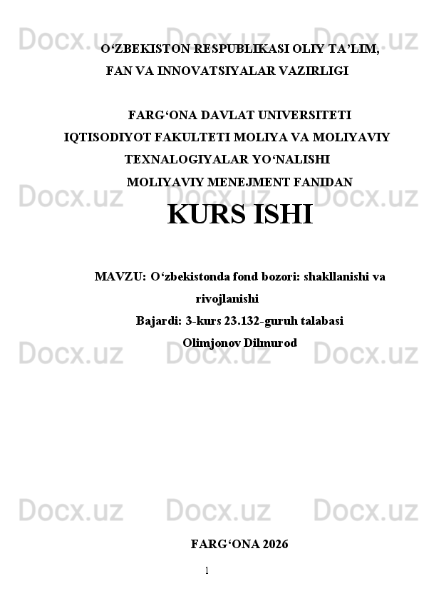 O‘ ZBEKISTON  RESPUBLIKASI OLIY TA’LIM ,
FAN VA INNOVATSIYALAR  VAZIRLIGI
FARG‘ONA DAVLAT UNIVERSITETI
IQTISODIYOT FAKULTETI MOLIYA VA MOLIYAVIY
TEXNALOGIYALAR YO‘NALISHI
MOLIYAVIY MENEJMENT FANIDAN
KURS ISHI
MAVZU:   O‘zbekistonda fond bozori: shakllanishi va
rivojlanishi
Bajardi: 3-kurs 23.132-guruh talabasi
Olimjonov Dilmurod
FARG ‘ ONA 2026
1 