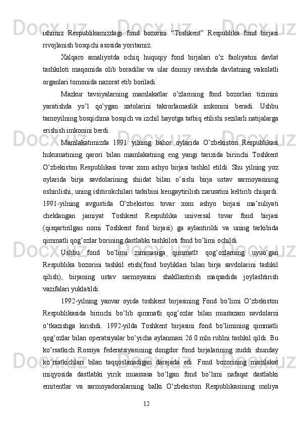 ishimiz   Respublikamizdagi   fond   bozorini   “Toshkent”   Respublika   fond   birjasi
rivojlanish bosqichi asosida yoritamiz.
Xalqaro   amaliyotda   ochiq   huquqiy   fond   birjalari   o’z   faoliyatini   davlat
tashkiloti   maqomida   olib   boradilar   va   ular   doimiy   ravishda   davlatning   vakolatli
organlari tomonida nazorat etib boriladi.
Mazkur   tavsiyalarning   mamlakatlar   o’zlarining   fond   bozorlari   tizimini
yaratishda   yo’l   qo’ygan   xatolarini   takrorlamaslik   imkonini   beradi.   Ushbu
tamoyilning bosqichma bosqich va izchil hayotga tatbiq etilishi sezilarli natijalarga
erishish imkonini berdi.
Mamlakatimizda   1991   yilning   bahor   oylarida   O’zbekiston   Respublikasi
hukumatining   qarori   bilan   mamlakatning   eng   yangi   tarixida   birinchi   Toshkent
O’zbekiston   Respublikasi   tovar   xom   ashyo   birjasi   tashkil   etildi.   Shu   yilning   yoz
oylarida   birja   savdolarining   shiidat   bilan   o’sishi   birja   ustav   sarmoyasining
oshirilishi, uning ishtirokchilari tarkibini kengaytirilish zaruratini keltirib chiqardi.
1991-yilning   avgustida   O’zbekiston   tovar   xom   ashyo   birjasi   ma’suliyati
cheklangan   jamiyat   Toshkent   Respublika   universal   tovar   fond   birjasi
(qisqartirilgan   nomi   Toshkent   fond   birjasi)   ga   aylantirildi   va   uning   tarkibida
qimmatli qog’ozlar borining dastlabki tashkiloti fond bo’limi ochildi.
Ushbu   fond   bo’limi   zimmasiga   qimmatlt   qog’ozlarning   uyuo’gan
Respublika   bozorini   tashkil   etish(fond   boyliklari   bilan   birja   savdolarini   tashkil
qilish),   birjaning   ustav   sarmoyasini   shakllantirish   maqsadida   joylashtirish
vazifalari yuklatildi.
1992-yilning   yanvar   oyida   toshkent   birjasining   Fond   bo’limi   O’zbekiston
Respublikasida   birinchi   bo’lib   qimmatli   qog’ozlar   bilan   muntazam   savdolarni
o’tkazishga   kirishdi.   1992-yilda   Toshkent   birjasini   fond   bo’limining   qimmatli
qog’ozlar bilan operatsiyalar bo’yicha aylanmasi 26.0 mln rublni tashkil qildi. Bu
ko’rsatkich   Rossiya   federatsiyasining   dongdor   fond   birjalarining   xuddi   shunday
ko’rsatkichlari   bilan   taqqoslanadigan   darajada   edi.   Fond   bozorining   mamlakat
miqyosida   dastlabki   yirik   muassasa   bo’lgan   fond   bo’limi   nafaqat   dastlabki
emitentlar   va   sarmoyadoralarning   balki   O’zbekiston   Respublikasining   moliya
12 