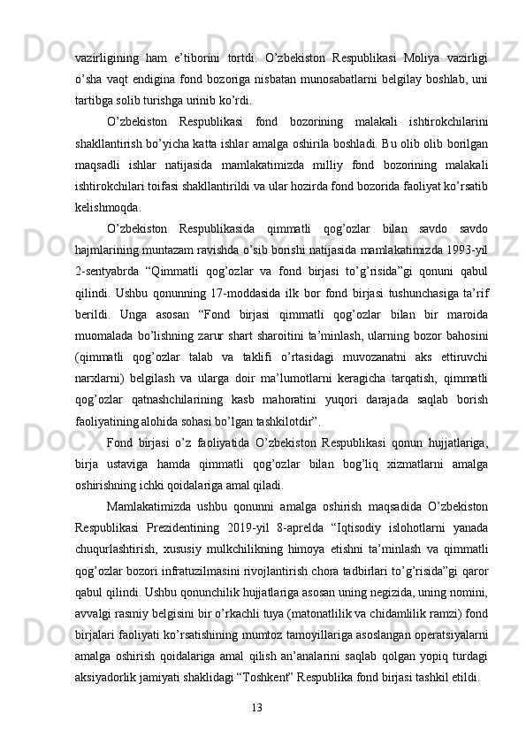 vazirligining   ham   e’tiborini   tortdi.   O’zbekiston   Respublikasi   Moliya   vazirligi
o’sha   vaqt   endigina   fond   bozoriga   nisbatan   munosabatlarni   belgilay   boshlab,   uni
tartibga solib turishga urinib ko’rdi.
O’zbekiston   Respublikasi   fond   bozorining   malakali   ishtirokchilarini
shakllantirish bo’yicha katta ishlar amalga oshirila boshladi. Bu olib olib borilgan
maqsadli   ishlar   natijasida   mamlakatimizda   milliy   fond   bozorining   malakali
ishtirokchilari toifasi shakllantirildi va ular hozirda fond bozorida faoliyat ko’rsatib
kelishmoqda.
O’zbekiston   Respublikasida   qimmatli   qog’ozlar   bilan   savdo   savdo
hajmlarining muntazam ravishda o’sib borishi natijasida mamlakatimizda 1993-yil
2-sentyabrda   “Qimmatli   qog’ozlar   va   fond   birjasi   to’g’risida”gi   qonuni   qabul
qilindi.   Ushbu   qonunning   17-moddasida   ilk   bor   fond   birjasi   tushunchasiga   ta’rif
berildi.   Unga   asosan   “Fond   birjasi   qimmatli   qog’ozlar   bilan   bir   maroida
muomalada   bo’lishning   zarur   shart   sharoitini   ta’minlash,   ularning   bozor   bahosini
(qimmatli   qog’ozlar   talab   va   taklifi   o’rtasidagi   muvozanatni   aks   ettiruvchi
narxlarni)   belgilash   va   ularga   doir   ma’lumotlarni   keragicha   tarqatish,   qimmatli
qog’ozlar   qatnashchilarining   kasb   mahoratini   yuqori   darajada   saqlab   borish
faoliyatining alohida sohasi bo’lgan tashkilotdir”.
Fond   birjasi   o’z   faoliyatida   O’zbekiston   Respublikasi   qonun   hujjatlariga,
birja   ustaviga   hamda   qimmatli   qog’ozlar   bilan   bog’liq   xizmatlarni   amalga
oshirishning ichki qoidalariga amal qiladi.
Mamlakatimizda   ushbu   qonunni   amalga   oshirish   maqsadida   O’zbekiston
Respublikasi   Prezidentining   2019-yil   8-aprelda   “Iqtisodiy   islohotlarni   yanada
chuqurlashtirish,   xususiy   mulkchilikning   himoya   etishni   ta’minlash   va   qimmatli
qog’ozlar bozori infratuzilmasini rivojlantirish chora tadbirlari to’g’risida”gi qaror
qabul qilindi. Ushbu qonunchilik hujjatlariga asosan uning negizida, uning nomini,
avvalgi rasmiy belgisini bir o’rkachli tuya (matonatlilik va chidamlilik ramzi) fond
birjalari faoliyati ko’rsatishining mumtoz tamoyillariga asoslangan operatsiyalarni
amalga   oshirish   qoidalariga   amal   qilish   an’analarini   saqlab   qolgan   yopiq   turdagi
aksiyadorlik jamiyati shaklidagi “Toshkent” Respublika fond birjasi tashkil etildi. 
13 