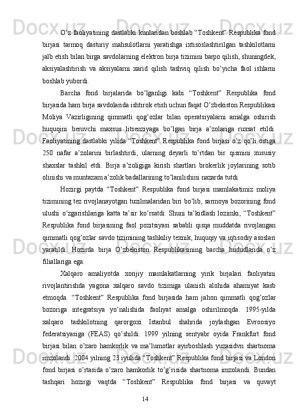 O’z faoliyatining dastlabki kunlaridan boshlab “Toshkent” Respublika fond
birjasi   tarmoq   dasturiy   mahsulotlarni   yaratishga   ixtisoslashtirilgan   tashkilotlarni
jalb etish bilan birga savdolarning elektron birja tizimini barpo qilish, shuningdek,
aksiyalashtirish   va   aksiyalarni   xarid   qilish   tashviq   qilish   bo’yicha   faol   ishlarni
boshlab yubordi.
Barcha   fond   birjalarida   bo’lganligi   kabi   “Toshkent”   Respublika   fond
birjasida ham birja savdolarida ishtirok etish uchun faqat O’zbekiston Respublikasi
Moliya   Vazirligining   qimmatli   qog’ozlar   bilan   operatsiyalarni   amalga   oshirish
huquqini   beruvchi   maxsus   litsenziyaga   bo’lgan   birja   a’zolariga   ruxsat   etildi.
Faoliyatining dastlabki  yilida  “Toshkent”  Respublika  fond birjasi   o’z  qo’li   ostiga
250   nafar   a’zolarini   birlashtirdi,   ularning   deyarli   to’rtdan   bir   qismini   xususiy
shaxslar   tashkil   etdi.   Birja   a’zoligiga   kirish   shartlari   brokerlik   joylarining   sotib
olinishi va muntazam a’zolik badallarining to’lanilishini nazarda tutdi.
Hozirgi   paytda   “Toshkent”   Respublika   fond   birjasi   mamlakatimiz   moliya
tizimining tez rivojlanayotgan tuzilmalaridan biri bo’lib, sarmoya bozorining fond
ulushi   o’zgarishlariga   katta   ta’sir   ko’rsatdi.   Shuni   ta’kidlash   lozimki,   “Toshkent”
Respublika   fond   birjasining   faol   pozitsiyasi   sababli   qisqa   muddatda   rivojlangan
qimmatli qog’ozlar savdo tizimining tashkiliy texnik, huquqiy va iqtisodiy asoslari
yaratildi.   Hozirda   birja   O’zbekiston   Respublikasining   barcha   hududlarida   o’z
filiallariga ega.
Xalqaro   amaliyotda   xorijiy   mamlakatlarning   yirik   birjalari   faoliyatini
rivojlantirishda   yagona   xalqaro   savdo   tizimiga   ulanish   alohida   ahamiyat   kasb
etmoqda.   “Toshkent”   Respublika   fond   birjasida   ham   jahon   qimmatli   qog’ozlar
bozoriga   integratsiya   yo’nalishida   faoliyat   amalga   oshirilmoqda.   1995-yilda
xalqaro   tashkilotning   qarorgoxi   Istanbul   shahrida   joylashgan   Evroosiyo
federatsiyasiga   (FEAS)   qo’shildi.   1999   yilning   sentyabr   oyida   Frankfurt   fond
birjasi   bilan   o’zaro   hamkorlik   va   ma’lumotlar   ayirboshlash   yuzasidvn   shartnoma
imzolandi. 2004 yilning 23 iyulida “Toshkent” Respublika fond birjasi va London
fond   birjasi   o’rtasida   o’zaro   hamkorlik   to’g’risida   shartnoma   imzolandi.   Bundan
tashqari   hozirgi   vaqtda   “Toshkent”   Respublika   fond   birjasi   va   quvayt
14 