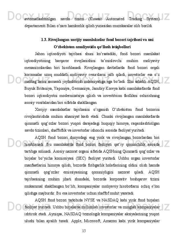 avtomatlashtirilgan   savdo   tizimi   (Kuwait   Automated   Trading   System)
departamenti Bilan o’zaro hamkorlik qilish yuzasidan muzokaralar olib borildi.
1.3. Rivojlangan xorijiy mamlakatlar fond bozori tajribasi va uni
O‘zbekiston amaliyotida qo‘llash istiqbollari
Jahon   iqtisodiyoti   tajribasi   shuni   ko‘rsatadiki,   fond   bozori   mamlakat
iqtisodiyotining   barqaror   rivojlanishini   ta’minlovchi   muhim   moliyaviy
mexanizmlardan   biri   hisoblanadi.   Rivojlangan   davlatlarda   fond   bozori   orqali
korxonalar   uzoq   muddatli   moliyaviy   resurslarni   jalb   qiladi,   investorlar   esa   o‘z
mablag‘larini samarali joylashtirish imkoniyatiga ega bo‘ladi. Shu sababli AQSH,
Buyuk Britaniya, Yaponiya, Germaniya, Janubiy Koreya kabi mamlakatlarda fond
bozori   iqtisodiyotni   modernizatsiya   qilish   va   investitsion   faollikni   oshirishning
asosiy vositalaridan biri sifatida shakllangan.
Xorijiy   mamlakatlar   tajribasini   o‘rganish   O‘zbekiston   fond   bozorini
rivojlantirishda   muhim   ahamiyat   kasb   etadi.   Chunki   rivojlangan   mamlakatlarda
qimmatli   qog‘ozlar   bozori   yuqori   darajadagi   huquqiy   himoya,   raqamlashtirilgan
savdo tizimlari, shaffoflik va investorlar ishonchi asosida faoliyat yuritadi.
AQSH   fond   bozori   dunyodagi   eng   yirik   va   rivojlangan   bozorlardan   biri
hisoblanadi.   Bu   mamlakatda   fond   bozori   faoliyati   qat’iy   qonunchilik   asosida
tartibga solinadi. Asosiy nazorat organi sifatida AQSHning Qimmatli qog‘ozlar va
birjalar   bo‘yicha   komissiyasi   (SEC)   faoliyat   yuritadi.   Ushbu   organ   investorlar
manfaatlarini   himoya   qilish,   bozorda   firibgarlik   holatlarining   oldini   olish   hamda
qimmatli   qog‘ozlar   emissiyasining   qonuniyligini   nazorat   qiladi.   AQSH
tajribasining   muhim   jihati   shundaki,   bozorda   korporativ   boshqaruv   tizimi
mukammal   shakllangan   bo‘lib,   kompaniyalar   moliyaviy   hisobotlarni   ochiq   e’lon
qilishga majburdir. Bu esa investorlar uchun shaffof muhit yaratadi.
AQSH   fond   bozori   tarkibida   NYSE   va   NASDAQ   kabi   yirik   fond   birjalari
faoliyat yuritadi. Ushbu birjalarda millionlab investorlar va minglab kompaniyalar
ishtirok etadi. Ayniqsa, NASDAQ texnologik kompaniyalar aksiyalarining yuqori
ulushi   bilan   ajralib   turadi.   Apple,   Microsoft,   Amazon   kabi   yirik   kompaniyalar
15 