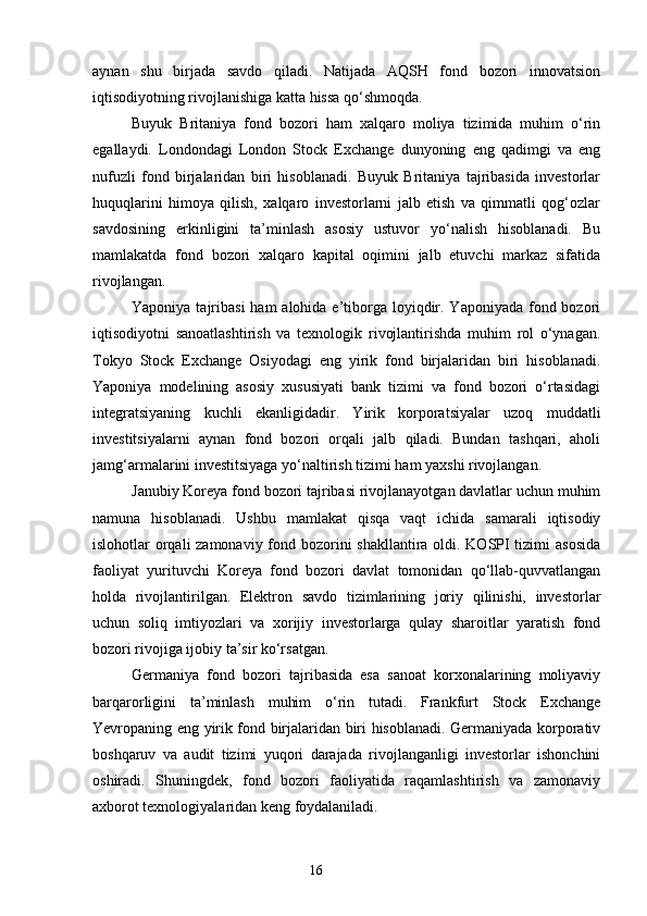 aynan   shu   birjada   savdo   qiladi.   Natijada   AQSH   fond   bozori   innovatsion
iqtisodiyotning rivojlanishiga katta hissa qo‘shmoqda.
Buyuk   Britaniya   fond   bozori   ham   xalqaro   moliya   tizimida   muhim   o‘rin
egallaydi.   Londondagi   London   Stock   Exchange   dunyoning   eng   qadimgi   va   eng
nufuzli   fond   birjalaridan   biri   hisoblanadi.   Buyuk   Britaniya   tajribasida   investorlar
huquqlarini   himoya   qilish,   xalqaro   investorlarni   jalb   etish   va   qimmatli   qog‘ozlar
savdosining   erkinligini   ta’minlash   asosiy   ustuvor   yo‘nalish   hisoblanadi.   Bu
mamlakatda   fond   bozori   xalqaro   kapital   oqimini   jalb   etuvchi   markaz   sifatida
rivojlangan.
Yaponiya tajribasi  ham  alohida e’tiborga loyiqdir. Yaponiyada  fond bozori
iqtisodiyotni   sanoatlashtirish   va   texnologik   rivojlantirishda   muhim   rol   o‘ynagan.
Tokyo   Stock   Exchange   Osiyodagi   eng   yirik   fond   birjalaridan   biri   hisoblanadi.
Yaponiya   modelining   asosiy   xususiyati   bank   tizimi   va   fond   bozori   o‘rtasidagi
integratsiyaning   kuchli   ekanligidadir.   Yirik   korporatsiyalar   uzoq   muddatli
investitsiyalarni   aynan   fond   bozori   orqali   jalb   qiladi.   Bundan   tashqari,   aholi
jamg‘armalarini investitsiyaga yo‘naltirish tizimi ham yaxshi rivojlangan.
Janubiy Koreya fond bozori tajribasi rivojlanayotgan davlatlar uchun muhim
namuna   hisoblanadi.   Ushbu   mamlakat   qisqa   vaqt   ichida   samarali   iqtisodiy
islohotlar orqali  zamonaviy fond bozorini shakllantira oldi. KOSPI  tizimi  asosida
faoliyat   yurituvchi   Koreya   fond   bozori   davlat   tomonidan   qo‘llab-quvvatlangan
holda   rivojlantirilgan.   Elektron   savdo   tizimlarining   joriy   qilinishi,   investorlar
uchun   soliq   imtiyozlari   va   xorijiy   investorlarga   qulay   sharoitlar   yaratish   fond
bozori rivojiga ijobiy ta’sir ko‘rsatgan.
Germaniya   fond   bozori   tajribasida   esa   sanoat   korxonalarining   moliyaviy
barqarorligini   ta’minlash   muhim   o‘rin   tutadi.   Frankfurt   Stock   Exchange
Yevropaning eng yirik fond birjalaridan biri hisoblanadi. Germaniyada korporativ
boshqaruv   va   audit   tizimi   yuqori   darajada   rivojlanganligi   investorlar   ishonchini
oshiradi.   Shuningdek,   fond   bozori   faoliyatida   raqamlashtirish   va   zamonaviy
axborot texnologiyalaridan keng foydalaniladi.
16 