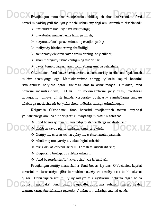 Rivojlangan   mamlakatlar   tajribasini   tahlil   qilish   shuni   ko‘rsatadiki,   fond
bozori muvaffaqiyatli faoliyat yuritishi uchun quyidagi omillar muhim hisoblanadi:
 mustahkam huquqiy baza mavjudligi;
 investorlar manfaatlarini himoya qilish;
 korporativ boshqaruv tizimining rivojlanganligi;
 moliyaviy hisobotlarning shaffofligi;
 zamonaviy elektron savdo tizimlarining joriy etilishi;
 aholi moliyaviy savodxonligining yuqoriligi;
 davlat tomonidan samarali nazoratning amalga oshirilishi.
O‘zbekiston   fond   bozori   rivojlanishida   ham   xorijiy   tajribadan   foydalanish
muhim   ahamiyatga   ega.   Mamlakatimizda   so‘nggi   yillarda   kapital   bozorini
rivojlantirish   bo‘yicha   qator   islohotlar   amalga   oshirilmoqda.   Jumladan,   fond
bozorini   raqamlashtirish,   IPO   va   SPO   mexanizmlarini   joriy   etish,   investorlar
huquqlarini   himoya   qilish   hamda   korporativ   boshqaruv   standartlarini   xalqaro
talablarga moslashtirish bo‘yicha chora-tadbirlar amalga oshirilmoqda.
Kelgusida   O‘zbekiston   fond   bozorini   rivojlantirish   uchun   quyidagi
yo‘nalishlarga alohida e’tibor qaratish maqsadga muvofiq hisoblanadi:
 Fond bozori qonunchiligini xalqaro standartlarga moslashtirish;
 Elektron savdo platformalarini keng joriy etish;
 Xorijiy investorlar uchun qulay investitsion muhit yaratish;
 Aholining moliyaviy savodxonligini oshirish;
 Yirik davlat korxonalarini IPO orqali xususiylashtirish;
 Korporativ boshqaruv sifatini oshirish;
 Fond bozorida shaffoflik va ochiqlikni ta’minlash.
Rivojlangan   xorijiy   mamlakatlar   fond   bozori   tajribasi   O‘zbekiston   kapital
bozorini   modernizatsiya   qilishda   muhim   nazariy   va   amaliy   asos   bo‘lib   xizmat
qiladi.   Ushbu   tajribalarni   milliy   iqtisodiyot   xususiyatlarini   inobatga   olgan   holda
qo‘llash   mamlakat   fond   bozori   raqobatbardoshligini   oshirish,   investitsiyalar
hajmini kengaytirish hamda iqtisodiy o‘sishni ta’minlashga xizmat qiladi.
17 