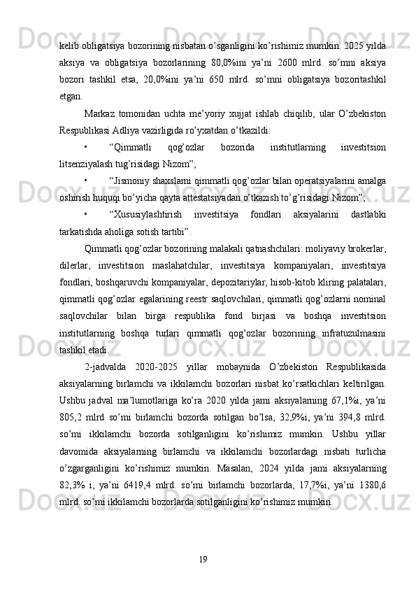 kelib obligatsiya bozorining nisbatan o’sganligini ko’rishimiz mumkin. 2025 yilda
aksiya   va   obligatsiya   bozorlarining   80,0%ini   ya’ni   2600   mlrd.   so’mni   aksiya
bozori   tashkil   etsa,   20,0%ini   ya’ni   650   mlrd.   so’mni   obligatsiya   bozoritashkil
etgan.
Markaz   tomonidan   uchta   me’yoriy   xujjat   ishlab   chiqilib,   ular   O’zbekiston
Respublikasi Adliya vazirligida ro’yxatdan o’tkazildi:
• “Qimmatli   qog’ozlar   bozorida   institutlarning   investitsion
litsenziyalash tug’risidagi Nizom”;
• “Jismoniy shaxslarni qimmatli qog’ozlar bilan operatsiyalarini amalga
oshirish huquqi bo’yicha qayta attestatsiyadan o’tkazish to’g’risidagi Nizom”;
• “Xususiylashtirish   investitsiya   fondlari   aksiyalarini   dastlabki
tarkatishda aholiga sotish tartibi”.
Qimmatli qog’ozlar bozorining malakali qatnashchilari: moliyaviy brokerlar,
dilerlar,   investitsion   maslahatchilar,   investitsiya   kompaniyalari,   investitsiya
fondlari, boshqaruvchi kompaniyalar, depozitariylar, hisob-kitob kliring palatalari,
qimmatli qog’ozlar egalarining reestr saqlovchilari, qimmatli qog’ozlarni nominal
saqlovchilar   bilan   birga   respublika   fond   birjasi   va   boshqa   investitsion
institutlarning   boshqa   turlari   qimmatli   qog’ozlar   bozorining   infratuzulmasini
tashkil etadi.
2-jadvalda   2020-2025   yillar   mobaynida   O’zbekiston   Respublikasida
aksiyalarning   birlamchi   va   ikkilamchi   bozorlari   nisbat   ko’rsatkichlari   keltirilgan.
Ushbu   jadval   ma’lumotlariga   ko’ra   2020   yilda   jami   aksiyalarning   67,1%i,   ya’ni
805,2   mlrd   so’mi   birlamchi   bozorda   sotilgan   bo’lsa,   32,9%i,   ya’ni   394,8   mlrd.
so’mi   ikkilamchi   bozorda   sotilganligini   ko’rishimiz   mumkin.   Ushbu   yillar
davomida   aksiyalarning   birlamchi   va   ikkilamchi   bozorlardagi   nisbati   turlicha
o’zgarganligini   ko’rishimiz   mumkin.   Masalan,   2024   yilda   jami   aksiyalarning
82,3%   i,   ya’ni   6419,4   mlrd.   so’mi   birlamchi   bozorlarda,   17,7%i,   ya’ni   1380,6
mlrd. so’mi ikkilamchi bozorlarda sotilganligini ko’rishimiz mumkin.
19 