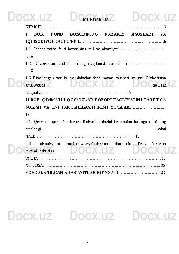 MUNDARIJA
KIRISH…………………………………………………………………………….3
I   BOB.   FOND   BOZORINING   NAZARIY   ASOSLARI   VA
IQTISODIYOTDAGI O‘RNI…………………………………………………….6
1.1.   Iqtisodiyotda   fond   bozorining   roli   va   ahamiyati…………………………….
….6
1.2.   O‘zbekiston   fond   bozorining   rivojlanish   bosqichlari……………………….
….8
1.3   Rivojlangan   xorijiy   mamlakatlar   fond   bozori   tajribasi   va   uni   O‘zbekiston
amaliyotida   qo‘llash
istiqbollari…………………………………………………...15
II   BOB.   QIMMATLI   QOG‘OZLAR   BOZORI   FAOLIYATINI   TARTIBGA
SOLISH   VA   UNI   TAKOMILLASHTIRISH   YO‘LLARI………………….…
18
2.1.   Qimmatli   qog‘ozlar   bozori   faoliyatini   davlat   tomonidan   tartibga   solishning
amaldagi   holati
tahlili……………………………………………………………...18
2.2.   Iqtisodiyotni   modernizatsiyalashtirish   sharoitida   fond   bozorini
takomillashtirish
yo‘llari…………………………………………………………………………….30
XULOSA…………………………………………………………………………35
FOYDALANILGAN ADABIYOTLAR RO’YXATI………………………….37
2 