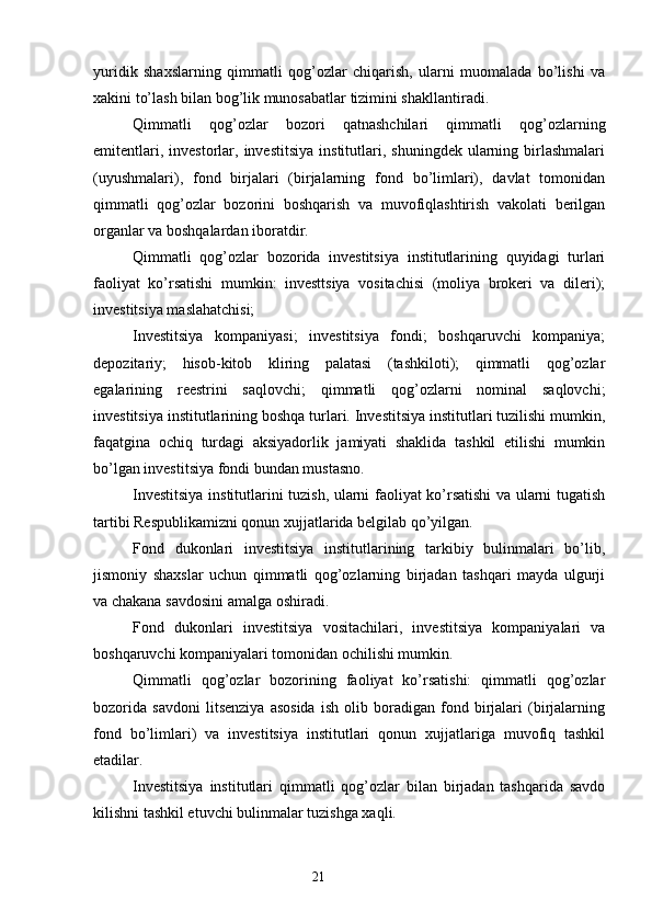 yuridik   shaxslarning   qimmatli   qog’ozlar   chiqarish,   ularni   muomalada   bo’lishi   va
xakini to’lash bilan bog’lik munosabatlar tizimini shakllantiradi.
Qimmatli   qog’ozlar   bozori   qatnashchilari   qimmatli   qog’ozlarning
emitentlari,  investorlar,  investitsiya  institutlari,  shuningdek  ularning  birlashmalari
(uyushmalari),   fond   birjalari   (birjalarning   fond   bo’limlari),   davlat   tomonidan
qimmatli   qog’ozlar   bozorini   boshqarish   va   muvofiqlashtirish   vakolati   berilgan
organlar va boshqalardan iboratdir.
Qimmatli   qog’ozlar   bozorida   investitsiya   institutlarining   quyidagi   turlari
faoliyat   ko’rsatishi   mumkin:   investtsiya   vositachisi   (moliya   brokeri   va   dileri);
investitsiya maslahatchisi;
Investitsiya   kompaniyasi;   investitsiya   fondi;   boshqaruvchi   kompaniya;
depozitariy;   hisob-kitob   kliring   palatasi   (tashkiloti);   qimmatli   qog’ozlar
egalarining   reestrini   saqlovchi;   qimmatli   qog’ozlarni   nominal   saqlovchi;
investitsiya institutlarining boshqa turlari. Investitsiya institutlari tuzilishi mumkin,
faqatgina   ochiq   turdagi   aksiyadorlik   jamiyati   shaklida   tashkil   etilishi   mumkin
bo’lgan investitsiya fondi bundan mustasno.
Investitsiya institutlarini tuzish, ularni faoliyat ko’rsatishi va ularni tugatish
tartibi Respublikamizni qonun xujjatlarida belgilab qo’yilgan.
Fond   dukonlari   investitsiya   institutlarining   tarkibiy   bulinmalari   bo’lib,
jismoniy   shaxslar   uchun   qimmatli   qog’ozlarning   birjadan   tashqari   mayda   ulgurji
va chakana savdosini amalga oshiradi.
Fond   dukonlari   investitsiya   vositachilari,   investitsiya   kompaniyalari   va
boshqaruvchi kompaniyalari tomonidan ochilishi mumkin.
Qimmatli   qog’ozlar   bozorining   faoliyat   ko’rsatishi:   qimmatli   qog’ozlar
bozorida   savdoni   litsenziya   asosida   ish   olib   boradigan   fond   birjalari   (birjalarning
fond   bo’limlari)   va   investitsiya   institutlari   qonun   xujjatlariga   muvofiq   tashkil
etadilar.
Investitsiya   institutlari   qimmatli   qog’ozlar   bilan   birjadan   tashqarida   savdo
kilishni tashkil etuvchi bulinmalar tuzishga xaqli.
21 