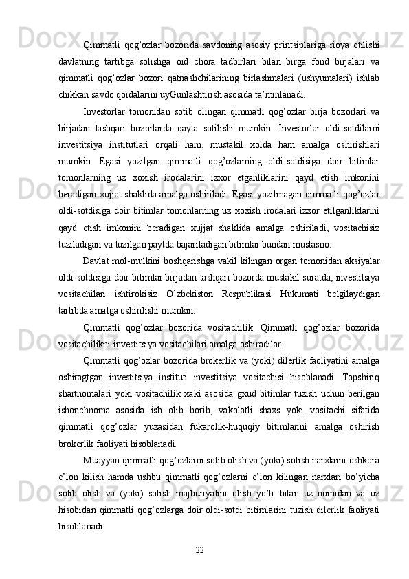 Qimmatli   qog’ozlar   bozorida   savdoning   asosiy   printsiplariga   rioya   etilishi
davlatning   tartibga   solishga   oid   chora   tadbirlari   bilan   birga   fond   birjalari   va
qimmatli   qog’ozlar   bozori   qatnashchilarining   birlashmalari   (ushyumalari)   ishlab
chikkan savdo qoidalarini uyGunlashtirish asosida ta’minlanadi.
Investorlar   tomonidan   sotib   olingan   qimmatli   qog’ozlar   birja   bozorlari   va
birjadan   tashqari   bozorlarda   qayta   sotilishi   mumkin.   Investorlar   oldi-sotdilarni
investitsiya   institutlari   orqali   ham,   mustakil   xolda   ham   amalga   oshirishlari
mumkin.   Egasi   yozilgan   qimmatli   qog’ozlarning   oldi-sotdisiga   doir   bitimlar
tomonlarning   uz   xoxish   irodalarini   izxor   etganliklarini   qayd   etish   imkonini
beradigan xujjat shaklida amalga oshiriladi. Egasi yozilmagan qimmatli qog’ozlar
oldi-sotdisiga  doir   bitimlar   tomonlarning  uz   xoxish   irodalari  izxor   etilganliklarini
qayd   etish   imkonini   beradigan   xujjat   shaklida   amalga   oshiriladi,   vositachisiz
tuziladigan va tuzilgan paytda bajariladigan bitimlar bundan mustasno.
Davlat  mol-mulkini  boshqarishga  vakil  kilingan organ  tomonidan  aksiyalar
oldi-sotdisiga doir bitimlar birjadan tashqari bozorda mustakil suratda, investitsiya
vositachilari   ishtirokisiz   O’zbekiston   Respublikasi   Hukumati   belgilaydigan
tartibda amalga oshirilishi mumkin.
Qimmatli   qog’ozlar   bozorida   vositachilik.   Qimmatli   qog’ozlar   bozorida
vositachilikni investitsiya vositachilari amalga oshiradilar.
Qimmatli qog’ozlar bozorida brokerlik va (yoki) dilerlik faoliyatini amalga
oshiragtgan   investitsiya   instituti   investitsiya   vositachisi   hisoblanadi.   Topshiriq
shartnomalari   yoki   vositachilik   xaki   asosida   gxud   bitimlar   tuzish   uchun   berilgan
ishonchnoma   asosida   ish   olib   borib,   vakolatli   shaxs   yoki   vositachi   sifatida
qimmatli   qog’ozlar   yuzasidan   fukarolik-huquqiy   bitimlarini   amalga   oshirish
brokerlik faoliyati hisoblanadi.
Muayyan qimmatli qog’ozlarni sotib olish va (yoki) sotish narxlarni oshkora
e’lon   kilish   hamda   ushbu   qimmatli   qog’ozlarni   e’lon   kilingan   narxlari   bo’yicha
sotib   olish   va   (yoki)   sotish   majburiyatini   olish   yo’li   bilan   uz   nomidan   va   uz
hisobidan  qimmatli   qog’ozlarga   doir  oldi-sotdi   bitimlarini   tuzish  dilerlik  faoliyati
hisoblanadi.
22 