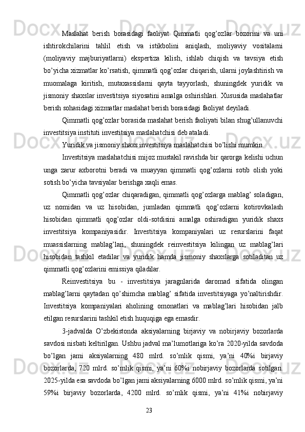 Maslahat   berish   borasidagi   faoliyat   Qimmatli   qog’ozlar   bozorini   va   uni
ishtirokchilarini   tahlil   etish   va   istikbolini   aniqlash,   moliyaviy   vositalarni
(moliyaviy   majburiyatlarni)   ekspertiza   kilish,   ishlab   chiqish   va   tavsiya   etish
bo’yicha xizmatlar ko’rsatish, qimmatli qog’ozlar chiqarish, ularni joylashtirish va
muomalaga   kiritish,   mutaxassislarni   qayta   tayyorlash,   shuningdek   yuridik   va
jismoniy shaxslar investitsiya siyosatini amalga oshirishlari. Xususida maslahatlar
berish sohasidagi xizmatlar maslahat berish borasidagi faoliyat deyiladi.
Qimmatli qog’ozlar borasida maslahat berish faoliyati bilan shug’ullanuvchi
investitsiya instituti investitsiya maslahatchisi deb ataladi.
Yuridik va jismoniy shaxs investitsiya maslahatchisi bo’lishi mumkin.
Investitsiya maslahatchisi mijoz mustakil ravishda bir qarorga kelishi uchun
unga   zarur   axborotni   beradi   va   muayyan   qimmatli   qog’ozlarni   sotib   olish   yoki
sotish bo’yicha tavsiyalar berishga xaqli emas.
Qimmatli qog’ozlar chiqaradigan, qimmatli qog’ozlarga mablag’ soladigan,
uz   nomidan   va   uz   hisobidan,   jumladan   qimmatli   qog’ozlarni   kotirovkalash
hisobidan   qimmatli   qog’ozlar   oldi-sotdisini   amalga   oshiradigan   yuridik   shaxs
investitsiya   kompaniyasidir.   Investitsiya   kompaniyalari   uz   resurslarini   faqat
muassislarning   mablag’lari,   shuningdek   reinvestitsiya   kilingan   uz   mablag’lari
hisobidan   tashkil   etadilar   va   yuridik   hamda   jismoniy   shaxslarga   sotiladitan   uz
qimmatli qog’ozlarini emissiya qiladilar.
Reinvestitsiya   bu   -   investitsiya   jaragnlarida   daromad   sifatida   olingan
mablag’larni   qaytadan   qo’shimcha   mablag’   sifatida   investitsiyaga   yo’naltirishdir.
Investitsiya   kompaniyalari   aholining   omonatlari   va   mablag’lari   hisobidan   jalb
etilgan resurslarini tashkil etish huquqiga ega emasdir.
3-jadvalda   O’zbekistonda   aksiyalarning   birjaviy   va   nobirjaviy   bozorlarda
savdosi nisbati keltirilgan. Ushbu jadval ma’lumotlariga ko’ra 2020-yilda savdoda
bo’lgan   jami   aksiyalarning   480   mlrd.   so’mlik   qismi,   ya’ni   40%i   birjaviy
bozorlarda,   720   mlrd.   so’mlik   qismi,   ya’ni   60%i   nobirjaviy   bozorlarda   sotilgan.
2025-yilda esa savdoda bo’lgan jami aksiyalarning 6000 mlrd. so’mlik qismi, ya’ni
59%i   birjaviy   bozorlarda,   4200   mlrd.   so’mlik   qismi,   ya’ni   41%i   nobirjaviy
23 