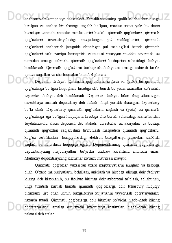 boshqaruvchi kompaniya deb ataladi. Yuridik shaxsning egalik kilish uchun o’ziga
berilgan   va   boshqa   bir   shaxsga   tegishli   bo’lgan,   mazkur   shaxs   yoki   bu   shaxs
kursatgan  uchinchi  shaxslar  manfaatlarini kuzlab: qimmatli  qog’ozlarni; qimmatli
qog’ozlarni   investitsiyalashga   muljallangan   pul   mablag’larini;   qimmatli
qog’ozlarni   boshqarish   jaragnida   olinadigan   pul   mablag’lari   hamda   qimmatli
qog’ozlarni   xak   evaziga   boshqarish   vakolatini   muayyan   muddat   davomida   uz
nomidan   amalga   oshirishi   qimmatli   qog’ozlarni   boshqarish   sohasidagi   faoliyat
hisoblanadi.   Qimmatli   qog’ozlarni   boshqarish   faoliyatini   amalga   oshirish   tartibi
qonun xujjatlari va shartnomalari bilan belgilanadi.
Depozitar   faoliyat.   Qimmatli   qog’ozlarni   saqlash   va   (yoki)   bu   qimmatli
qog’ozlarga  bo’lgan  huquqlarni   hisobga  olib  borish  bo’yicha  xizmatlar   ko’rsatish
depozitar   faoliyat   deb   hisoblanadi.   Depozitar   faoliyat   bilan   shug’ullanadigan
investitsiya   instituti   depozitariy   deb   ataladi.   faqat   yuridik   shaxsgina   depozitariy
bo’la   oladi.   Depozitariy   qimmatli   qog’ozlarni   saqlash   va   (yoki)   bu   qimmatli
qog’ozlarga   ega   bo’lgan   huquqlarni   hisobga   olib   borish   sohasidagi   xizmatlaridan
foydalanuvchi   shaxs   deponent   deb   ataladi.   Investorlar   uz   aksiyalari   va   boshqa
qimmatli   qog’ozlari   saqlanishini   ta’minlash   maqsadida   qimmatli   qog’ozlarni:
kog’oz   sertifikatlari;   kompyuterdagi   elektron   buxgalteriya   yozuvlari   shaklida
saqlash   va   almashish   huquqiga   egalar.   Deponentlarning   qimmatli   qog’ozlariga
depozitariyning   majburiyatlari   bo’yicha   undiruv   karatilishi   mumkin   emas.
Markaziy depozitariyning xizmatlar ko’lami matritsasi mavjud.
Qimmatli   qog’ozlar   yuzasidan   uzaro   majburiyatlarni   aniqlash   va   hisobga
olish.   O’zaro   majburiyatlarni   belgilash,   aniqlash   va   hisobga   olishga   doir   faoliyat
kliring   deb   hisoblanib,   bu   faoliyat   bitimga   doir   axborotni   to’plash,   solishtirish,
unga   tuzatish   kiritish   hamda   qimmatli   qog’ozlarga   doir   fukaroviy   huquqiy
bitimlarni   ijro   etish   uchun   buxgalteriya   xujjatlarini   tayyorlash   operatsiyalarini
nazarda   tutadi.   Qimmatli   qog’ozlarga   doir   bitimlar   bo’yicha   hisob-kitob   kliring
operatsiyalarini   amalga   oshiruvchi   investitsiya   institutlari   hisob-kitob   kliring
palatasi deb ataladi. 
25 