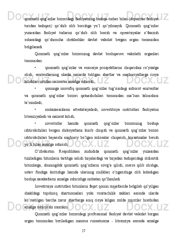qimmatli qog’ozlar bozoridagi faoliyatning boshqa turlari bilan (depozitar faoliyat
turidan   tashqari)   qo’shib   olib   borishga   yo’l   qo’yilmaydi.   Qimmatli   qog’ozlar
yuzasidan   faoliyat   turlarini   qo’shib   olib   borish   va   operatsiyalar   o’tkazish
sohasidagi   qo’shimcha   cheklashlar   davlat   vakolat   bergan   organ   tomonidan
belgilanadi.
Qimmatli   qog’ozlar   bozorining   davlat   boshqaruvi   vakolatli   organlari
tomonidan:
• qimmatli   qog’ozlar   va   emissiya   prospektlarini   chiqarishni   ro’yxatga
olish,   emitentlarning   ularda   nazarda   tutilgan   shartlar   va   majburiyatlarga   rioya
kilishlari ustidan nazoratni amalga oshirish;
• qonunga   muvofiq   qimmatli   qog’ozlar   tug’risidagi   axborot   emitentlar
va   qimmatli   qog’ozlar   bozori   qatnashchilari   tomonidan   ma’lum   kilinishini
ta’minlash;
• mutaxassislarni   attestatsiyalash,   investitsiya   institutlari   faoliyatini
litsenziyalash va nazorat kilish;
• investorlar   hamda   qimmatli   qog’ozlar   bozorining   boshqa
ishtirokchilari   bergan   shikoyatlarni   kurib   chiqish   va   qimmatli   qog’ozlar   bozori
ishtirokchilari   bajarishi   majburiy   bo’lgan   xulosalar   chiqarish,   kursatmalar   berish
yo’li bilan amalga oshirish.
O’zbekiston   Respublikasi   xududida   qimmatli   qog’ozlar   yuzasidan
tuziladigan bitimlarni tartibga solish birjalardagi va birjadan tashqaridagi oldisotdi
bitimlarga,   shuningdek   qimmatli   qog’ozlarni   sovg’a   qilish,   meros   qilib   olishga,
ustav   fondiga   kiritishga   hamda   ularning   mulklari   o’zgarishiga   olib   keladigan
boshqa xarakatlarni amalga oshirishga nisbatan qo’llaniladi.
Investitsiya institutlari bitimlarni faqat qonun xujjatlarida belgilab qo’yilgan
shakldagi   topshiriq   shartnomalari   yoki   vositachilik   xaklari   asosida   ularda
ko’rsatilgan   barcha   zarur   shartlarga   aniq   rioya   kilgan   xolda   mijozlar   hisobidan
amalga oshirilishi mumkin.
Qimmatli   qog’ozlar   bozoridagi   professional   faoliyat   davlat   vakolat   bergan
organ   tomonidan   beriladigan   maxsus   ruxsatnoma   -   litsenziya   asosida   amalga
27 