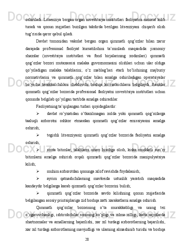 oshiriladi. Litsenziya bsrgan organ investitsiya institutlari faoliyatini nazorat  kilib
turadi   va   qonun   xujjatlari   buzilgan   takdirda   berilgan   litsenziyani   chiqarib   olish
tug’risida qaror qabul qiladi.
Davlat   tomonidan   vakolat   bergan   organ   qimmatli   qog’ozlar   bilan   zarur
darajada   professional   faoliyat   kursatilishini   ta’minlash   maqsadida:   jismoniy
shaxslar   (investitsiya   institutlari   va   fond   birjalarining   xodimlari)   qimmatli
qog’ozlar   bozori   mutaxassisi   malaka   guvoxnomasini   olishlari   uchun   ular   oldiga
qo’yiladigan   malaka   talablarini;   o’z   mablag’lari   etarli   bo’lishining   majburiy
normativlarini   va   qimmatli   qog’ozlar   bilan   amalga   oshiriladigan   operatsiyalar
bo’yicha   tavakkalchilikni   cheklovchi   boshqa   ko’rsatkichlarni   belgilaydi.   Banklar
qimmatli   qog’ozlar   bozorida   professional   faoliyatni   investitsiya   institutlari   uchun
qonunda belgilab qo’yilgan tartibda amalga oshiradilar.
Faoliyatning ta’qiqlangan turlari quyidagilardir:
 davlat   ro’yxatidan   o’tkazilmagan   xolda   yoki   qimmatli   qog’ozlarga
taaluqli   axborotni   oshkor   etmasdan   qimmatli   qog’ozlar   emissiyasini   amalga
oshirish;
 tegishli   litsenziyasiz   qimmatli   qog’ozlar   bozorida   faoliyatni   amalga
oshirish;
 soxta   bitimlar,   talablarni   uzaro   hisobga   olish,   kiska   muddatli   sun’iy
bitimlarni   amalga   oshirish   orqali   qimmatli   qog’ozlar   bozorida   manipulyatsiya
kilish; 
 muhim axborotdan qonunga xilof ravishda foydalanish;
 ayrim   qatnashchilarning   mavkeida   ustunlik   yaratish   maqsadida
kandaydir belgilarga karab qimmatli qog’ozlar bozorini bulish;
 qimmatli   qog’ozlar   bozorida   savdo   kilishning   qonun   xujjatlarida
belgilangan asosiy printsiplariga zid boshqa xatti xarakatlarni amalga oshirish. 
Qimmatli   qog’ozlar   bozorining   o’ta   murakkabligi   va   uning   tez
o’zgaruvchanligi, ishtirokchilar sonining ko’pligi va xilma-xilligi, katta xajmlarda
shartnomalar   va   amallarning   bajarilishi,   xar   xil   turdagi   axborotlarning   bajarilishi,
xar xil turdagi axborotlarning mavjudligi va ularning almashinib turishi va boshqa
28 
