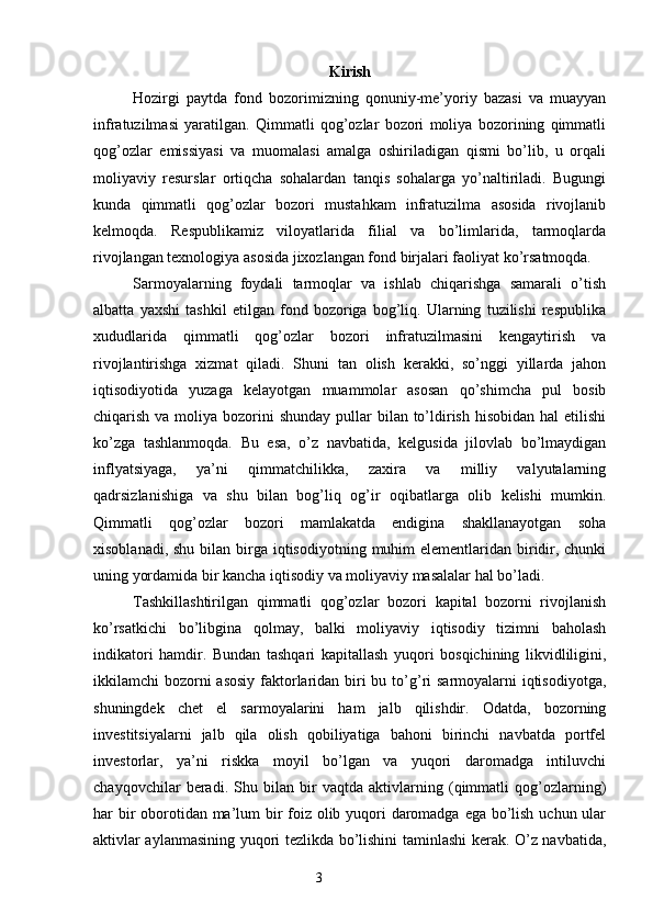 Kirish
Hozirgi   paytda   fond   bozorimizning   qonuniy-me’yoriy   bazasi   va   muayyan
infratuzilmasi   yaratilgan.   Qimmatli   qog’ozlar   bozori   moliya   bozorining   qimmatli
qog’ozlar   emissiyasi   va   muomalasi   amalga   oshiriladigan   qismi   bo’lib,   u   orqali
moliyaviy   resurslar   ortiqcha   sohalardan   tanqis   sohalarga   yo’naltiriladi.   Bugungi
kunda   qimmatli   qog’ozlar   bozori   mustahkam   infratuzilma   asosida   rivojlanib
kelmoqda.   Respublikamiz   viloyatlarida   filial   va   bo’limlarida,   tarmoqlarda
rivojlangan texnologiya asosida jixozlangan fond birjalari faoliyat ko’rsatmoqda.
Sarmoyalarning   foydali   tarmoqlar   va   ishlab   chiqarishga   samarali   o’tish
albatta   yaxshi   tashkil   etilgan   fond   bozoriga   bog’liq.   Ularning   tuzilishi   respublika
xududlarida   qimmatli   qog’ozlar   bozori   infratuzilmasini   kengaytirish   va
rivojlantirishga   xizmat   qiladi.   Shuni   tan   olish   kerakki,   so’nggi   yillarda   jahon
iqtisodiyotida   yuzaga   kelayotgan   muammolar   asosan   qo’shimcha   pul   bosib
chiqarish va moliya bozorini  shunday pullar  bilan to’ldirish hisobidan  hal  etilishi
ko’zga   tashlanmoqda.   Bu   esa,   o’z   navbatida,   kelgusida   jilovlab   bo’lmaydigan
inflyatsiyaga,   ya’ni   qimmatchilikka,   zaxira   va   milliy   valyutalarning
qadrsizlanishiga   va   shu   bilan   bog’liq   og’ir   oqibatlarga   olib   kelishi   mumkin.
Qimmatli   qog’ozlar   bozori   mamlakatda   endigina   shakllanayotgan   soha
xisoblanadi, shu  bilan birga  iqtisodiyotning  muhim  elementlaridan biridir, chunki
uning yordamida bir kancha iqtisodiy va moliyaviy masalalar hal bo’ladi.
Tashkillashtirilgan   qimmatli   qog’ozlar   bozori   kapital   bozorni   rivojlanish
ko’rsatkichi   bo’libgina   qolmay,   balki   moliyaviy   iqtisodiy   tizimni   baholash
indikatori   hamdir.   Bundan   tashqari   kapitallash   yuqori   bosqichining   likvidliligini,
ikkilamchi bozorni asosiy  faktorlaridan biri bu to’g’ri  sarmoyalarni iqtisodiyotga,
shuningdek   chet   el   sarmoyalarini   ham   jalb   qilishdir.   Odatda,   bozorning
investitsiyalarni   jalb   qila   olish   qobiliyatiga   bahoni   birinchi   navbatda   portfel
investorlar,   ya’ni   riskka   moyil   bo’lgan   va   yuqori   daromadga   intiluvchi
chayqovchilar   beradi.   Shu   bilan   bir   vaqtda   aktivlarning   (qimmatli   qog’ozlarning)
har bir  oborotidan ma’lum  bir foiz olib yuqori daromadga ega bo’lish uchun ular
aktivlar aylanmasining yuqori tezlikda bo’lishini taminlashi  kerak. O’z navbatida,
3 
