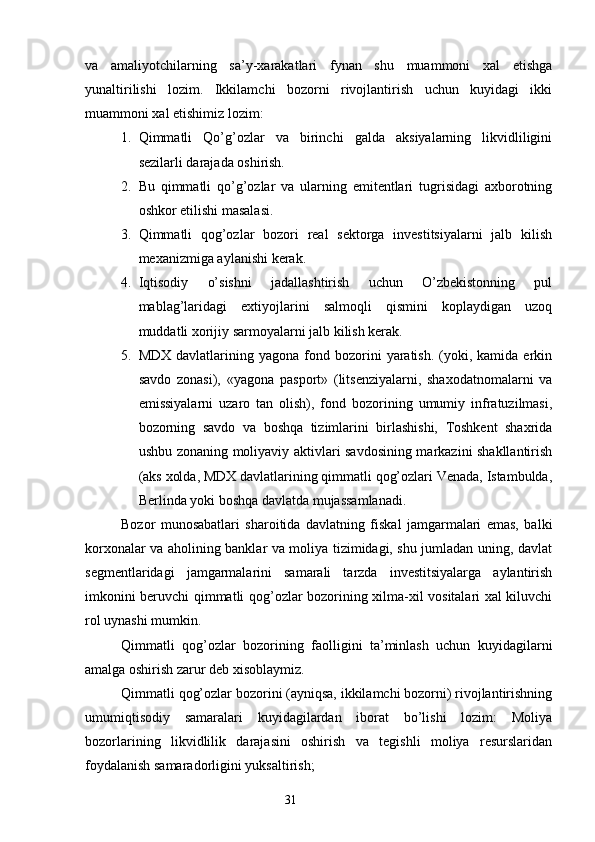 va   amaliyotchilarning   sa’y-xarakatlari   fynan   shu   muammoni   xal   etishga
yunaltirilishi   lozim.   Ikkilamchi   bozorni   rivojlantirish   uchun   kuyidagi   ikki
muammoni xal etishimiz lozim:
1. Qimmatli   Qo’g’ozlar   va   birinchi   galda   aksiyalarning   likvidliligini
sezilarli darajada oshirish.
2. Bu   qimmatli   qo’g’ozlar   va   ularning   emitentlari   tugrisidagi   axborotning
oshkor etilishi masalasi.
3. Qimmatli   qog’ozlar   bozori   real   sektorga   investitsiyalarni   jalb   kilish
mexanizmiga aylanishi kerak.
4. Iqtisodiy   o’sishni   jadallashtirish   uchun   O’zbekistonning   pul
mablag’laridagi   extiyojlarini   salmoqli   qismini   koplaydigan   uzoq
muddatli xorijiy sarmoyalarni jalb kilish kerak.
5. MDX  davlatlarining  yagona  fond  bozorini   yaratish.   (yoki,  kamida   erkin
savdo   zonasi),   «yagona   pasport»   (litsenziyalarni,   shaxodatnomalarni   va
emissiyalarni   uzaro   tan   olish),   fond   bozorining   umumiy   infratuzilmasi,
bozorning   savdo   va   boshqa   tizimlarini   birlashishi,   Toshkent   shaxrida
ushbu zonaning moliyaviy aktivlari savdosining markazini shakllantirish
(aks xolda, MDX davlatlarining qimmatli qog’ozlari Venada, Istambulda,
Berlinda yoki boshqa davlatda mujassamlanadi.
Bozor   munosabatlari   sharoitida   davlatning   fiskal   jamgarmalari   emas,   balki
korxonalar va aholining banklar va moliya tizimidagi, shu jumladan uning, davlat
segmentlaridagi   jamgarmalarini   samarali   tarzda   investitsiyalarga   aylantirish
imkonini beruvchi qimmatli qog’ozlar bozorining xilma-xil vositalari xal kiluvchi
rol uynashi mumkin.
Qimmatli   qog’ozlar   bozorining   faolligini   ta’minlash   uchun   kuyidagilarni
amalga oshirish zarur deb xisoblaymiz.
Qimmatli qog’ozlar bozorini (ayniqsa, ikkilamchi bozorni) rivojlantirishning
umumiqtisodiy   samaralari   kuyidagilardan   iborat   bo’lishi   lozim:   Moliya
bozorlarining   likvidlilik   darajasini   oshirish   va   tegishli   moliya   resurslaridan
foydalanish samaradorligini yuksaltirish;
31 