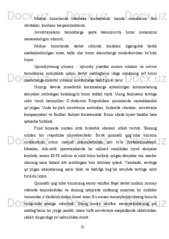 Moliya   bozorlarida   rakobatni   kuchaytirish   hamda   «narxlar»ni   foiz
stavkalari, kurslarni barqarorlashtirish;
Investitsiyalarni   tarmoklarga   qayta   taksimlovchi   bozor   mexanizmi
samaradorligini oshirish;
Moliya   bozorlarida   davlat   ishtiroki   koidalari   ilgarigidek   kattik
markazlashtirilgan   emas,   balki   ular   bozor   sharoitlariga   moslashuvchan   bo’lishi
lozim.
Iqtisodiyotning   ijtimoiy   -   iqtisodiy   jixatdan   muxim   sohalari   va   ustivor
tarmoklarini   moliyalash   uchun   davlat   mablaglarini   ishga   solishning   sof   bozor
sharoitlariga mukobil yullarini investorlarga taklif qilish zarur.
Hozirgi   davrda   xissadorlik   korxonalariga   aylantirilgan   korxonalarning
aksiyalari   sotiladigan   boshlangich   bozor   tashkil   topdi.   Uning   faoliyatini   tartibga
solib   turish   tamoyillari   O’zbekiston   Respublikasi   qonunlarida   mustahkamlab
qo’yilgan.   Unda   ko’plab   investitsiya   institutlari,   brokerlik   idoralari,   investitsiya
kompaniyalari va fondlari faoliyat  kursatmokda. Bozor ishida tijorat banklar ham
qatnasha boshladi.
Fond   birjasida   yuzdan   ortik   brokerlik   idoralari   ishlab   turibdi.   Shuning
uchdan   biri   respublika   viloyatlaridadir.   Birok   qimmatli   qog’ozlar   bozorini
rivojlantirish   uchun   mavjud   imkoniyatlardan   xali   to’la   foydalanilmayapti.
Masalan,   oldi-sotdi   operatsiyalarida   bir   milliard   sumlikdan   ziyod   aksiyalar
kuyiladi, ammo 80-90 million so’mlik bitim tuziladi, qolgan aksiyalar esa, xaridor
ularning   narxi   baland   deb   xisoblagani   bois   sotilmay   qoladi.   Vaxolanki,   savdoga
qo’yilgan   aksiyalarning   narxi   talab   va   taklifga   bog’lik   ravishda   tartibga   solib
turilishi lozim.
Qimmatli qog’ozlar bozorining asosiy vazifasi faqat davlat mulkini xususiy
sektorda   taqsimlashdan   va   shuning   natijasida   mulkning   muayyan   bir   mulkdor
tomonidan o’zlashtirilishidan iborat emas. Bu asosan xususiylashtirishning birinchi
bosqichida   amalga   oshiriladi.   Uning   asosiy   vazifasi   sarmoyadorlarning   pul
mablag’larini bir joyga jamlab, ularni turfa investitsiya maqsadlarida ishlatishdan,
ishlab chiqarishga yo’naltirishdan iborat.
32 