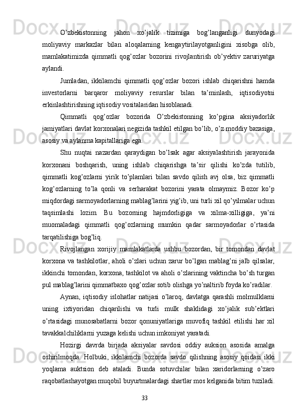 O’zbekistonning   jahon   xo’jalik   tizimiga   bog’langanligi   dunyodagi
moliyaviy   markazlar   bilan   aloqalarning   kengaytirilayotganligini   xisobga   olib,
mamlakatimizda   qimmatli   qog’ozlar   bozorini   rivojlantirish   ob’yektiv   zaruriyatga
aylandi.
Jumladan,   ikkilamchi   qimmatli   qog’ozlar   bozori   ishlab   chiqarishni   hamda
investorlarni   barqaror   moliyaviy   resurslar   bilan   ta’minlash,   iqtisodiyotni
erkinlashtirishning iqtisodiy vositalaridan hisoblanadi.
Qimmatli   qog’ozlar   bozorida   O’zbekistonning   ko’pgina   aksiyadorlik
jamiyatlari davlat korxonalari negizida tashkil etilgan bo’lib, o’z moddiy bazasiga,
asosiy va aylanma kapitallariga ega.
Shu   nuqtai   nazardan   qaraydigan   bo’lsak   agar   aksiyalashtirish   jarayonida
korxonani   boshqarish,   uning   ishlab   chiqarishga   ta’sir   qilishi   ko’zda   tutilib,
qimmatli   kog’ozlarni   yirik   to’plamlari   bilan   savdo   qilish   avj   olsa,   biz   qimmatli
kog’ozlarning   to’la   qonli   va   serharakat   bozorini   yarata   olmaymiz.   Bozor   ko’p
miqdordagi sarmoyadorlarning mablag’larini yig’ib, uni turli xil qo’yilmalar uchun
taqsimlashi   lozim.   Bu   bozorning   hajmdorligiga   va   xilma-xilligiga,   ya’ni
muomaladagi   qimmatli   qog’ozlarning   mumkin   qadar   sarmoyadorlar   o’rtasida
tarqatilishiga bog’liq.
Rivojlangan   xorijiy   mamlakatlarda   ushbu   bozordan,   bir   tomondan   davlat
korxona  va tashkilotlar, aholi  o’zlari  uchun zarur  bo’lgan mablag’ni  jalb qilsalar,
ikkinchi tomondan, korxona, tashkilot va aholi o’zlarining vaktincha bo’sh turgan
pul mablag’larini qimmatbaxo qog’ozlar sotib olishga yo’naltirib foyda ko’radilar.
Aynan,   iqtisodiy   islohatlar   natijasi   o’laroq,   davlatga   qarashli   molmulklarni
uning   ixtiyoridan   chiqarilishi   va   turli   mulk   shaklidagi   xo’jalik   sub’ektlari
o’rtasidagi   munosabatlarni   bozor   qonuniyatlariga   muvofiq   tashkil   etilishi   har   xil
tavakkalchiliklarni yuzaga kelishi uchun imkoniyat yaratadi.
Hozirgi   davrda   birjada   aksiyalar   savdosi   oddiy   auksion   asosida   amalga
oshirilmoqda.   Holbuki,   ikkilamchi   bozorda   savdo   qilishning   asosiy   qoidasi   ikki
yoqlama   auktsion   deb   ataladi.   Bunda   sotuvchilar   bilan   xaridorlarning   o’zaro
raqobatlashayotgan muqobil buyurtmalardagi shartlar mos kelganida bitim tuziladi.
33 