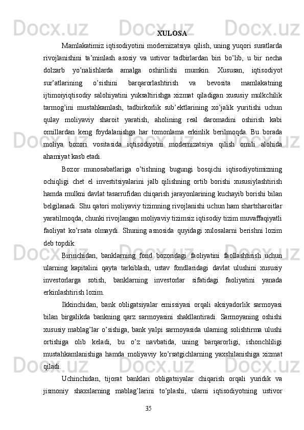 XULOSA
Mamlakatimiz   iqtisodiyotini   modernizatsiya   qilish,   uning   yuqori   suratlarda
rivojlanishini   ta’minlash   asosiy   va   ustivor   tadbirlardan   biri   bo’lib,   u   bir   necha
dolzarb   yo’nalishlarda   amalga   oshirilishi   mumkin.   Xususan,   iqtisodiyot
sur’atlarining   o’sishini   barqarorlashtirish   va   bevosita   mamlakatning
ijtimoiyiqtisodiy   salohiyatini   yuksaltirishga   xizmat   qiladigan   xususiy   mulkchilik
tarmog’ini   mustahkamlash,   tadbirkorlik   sub’ektlarining   xo’jalik   yuritishi   uchun
qulay   moliyaviy   sharoit   yaratish,   aholining   real   daromadini   oshirish   kabi
omillardan   keng   foydalanishga   har   tomonlama   erkinlik   berilmoqda.   Bu   borada
moliya   bozori   vositasida   iqtisodiyotni   modernizatsiya   qilish   omili   alohida
ahamiyat kasb etadi.
Bozor   munosabatlariga   o’tishning   bugungi   bosqichi   iqtisodiyotimizning
ochiqligi   chet   el   investitsiyalarini   jalb   qilishning   ortib   borishi   xususiylashtirish
hamda mulkni davlat tasarrufidan chiqarish jarayonlarining kuchayib borishi bilan
belgilanadi. Shu qatori moliyaviy tizimning rivojlanishi uchun ham shartsharoitlar
yaratilmoqda, chunki rivojlangan moliyaviy tizimsiz iqtisodiy tizim muvaffaqiyatli
faoliyat   ko’rsata   olmaydi.   Shuning   asnosida   quyidagi   xulosalarni   berishni   lozim
deb topdik.
Birinchidan,   banklarning   fond   bozoridagi   faoliyatini   faollashtirish   uchun
ularning   kapitalini   qayta   tarkiblash,   ustav   fondlaridagi   davlat   ulushini   xususiy
investorlarga   sotish,   banklarning   investorlar   sifatidagi   faoliyatini   yanada
erkinlashtirish lozim.
Ikkinchidan,   bank   obligatsiyalar   emissiyasi   orqali   aksiyadorlik   sarmoyasi
bilan   birgalikda   bankning   qarz   sarmoyasini   shakllantiradi.   Sarmoyaning   oshishi
xususiy   mablag’lar   o’sishiga,   bank   yalpi   sarmoyasida   ularning   solishtirma   ulushi
ortishiga   olib   keladi,   bu   o’z   navbatida,   uning   barqarorligi,   ishonchliligi
mustahkamlanishiga   hamda   moliyaviy   ko’rsatgichlarning   yaxshilanishiga   xizmat
qiladi.
Uchinchidan,   tijorat   banklari   obligatsiyalar   chiqarish   orqali   yuridik   va
jismoniy   shaxslarning   mablag’larini   to’plashi,   ularni   iqtisodiyotning   ustivor
35 