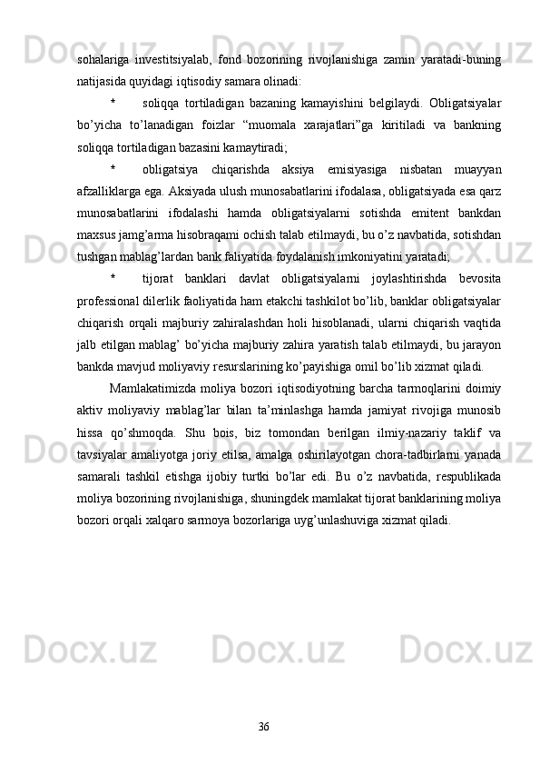 sohalariga   investitsiyalab,   fond   bozorining   rivojlanishiga   zamin   yaratadi-buning
natijasida quyidagi iqtisodiy samara olinadi:
* soliqqa   tortiladigan   bazaning   kamayishini   belgilaydi.   Obligatsiyalar
bo’yicha   to’lanadigan   foizlar   “muomala   xarajatlari”ga   kiritiladi   va   bankning
soliqqa tortiladigan bazasini kamaytiradi;
* obligatsiya   chiqarishda   aksiya   emisiyasiga   nisbatan   muayyan
afzalliklarga ega. Aksiyada ulush munosabatlarini ifodalasa, obligatsiyada esa qarz
munosabatlarini   ifodalashi   hamda   obligatsiyalarni   sotishda   emitent   bankdan
maxsus jamg’arma hisobraqami ochish talab etilmaydi, bu o’z navbatida, sotishdan
tushgan mablag’lardan bank faliyatida foydalanish imkoniyatini yaratadi;
* tijorat   banklari   davlat   obligatsiyalarni   joylashtirishda   bevosita
professional dilerlik faoliyatida ham etakchi tashkilot bo’lib, banklar obligatsiyalar
chiqarish   orqali   majburiy   zahiralashdan   holi   hisoblanadi,   ularni   chiqarish   vaqtida
jalb etilgan mablag’ bo’yicha majburiy zahira yaratish talab etilmaydi, bu jarayon
bankda mavjud moliyaviy resurslarining ko’payishiga omil bo’lib xizmat qiladi.
Mamlakatimizda   moliya   bozori   iqtisodiyotning   barcha   tarmoqlarini   doimiy
aktiv   moliyaviy   mablag’lar   bilan   ta’minlashga   hamda   jamiyat   rivojiga   munosib
hissa   qo’shmoqda.   Shu   bois,   biz   tomondan   berilgan   ilmiy-nazariy   taklif   va
tavsiyalar   amaliyotga   joriy   etilsa,   amalga   oshirilayotgan   chora-tadbirlarni   yanada
samarali   tashkil   etishga   ijobiy   turtki   bo’lar   edi.   Bu   o’z   navbatida,   respublikada
moliya bozorining rivojlanishiga, shuningdek mamlakat tijorat banklarining moliya
bozori orqali xalqaro sarmoya bozorlariga uyg’unlashuviga xizmat qiladi.
36 