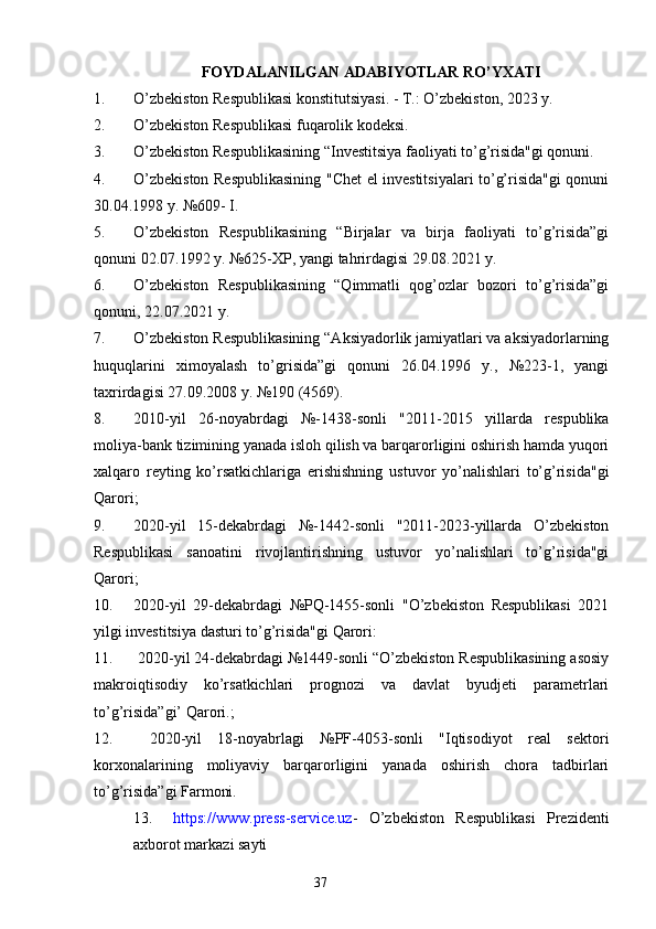 FOYDALANILGAN ADABIYOTLAR RO’YXATI
1. O’zbekiston Respublikasi konstitutsiyasi. - T.: O’zbekiston, 2023 y. 
2. O’zbekiston Respublikasi fuqarolik kodeksi.
3. O’zbekiston Respublikasining “Investitsiya faoliyati to’g’risida"gi qonuni.
4. O’zbekiston Respublikasining "Chet el investitsiyalari to’g’risida"gi qonuni
30.04.1998 y. №609- I.
5. O’zbekiston   Respublikasining   “Birjalar   va   birja   faoliyati   to’g’risida”gi
qonuni 02.07.1992 y. №625-XP, yangi tahrirdagisi 29.08.2021 y. 
6. O’zbekiston   Respublikasining   “Qimmatli   qog’ozlar   bozori   to’g’risida”gi
qonuni, 22.07.2021 y.
7. O’zbekiston Respublikasining “Aksiyadorlik jamiyatlari va aksiyadorlarning
huquqlarini   ximoyalash   to’grisida”gi   qonuni   26.04.1996   y.,   №223-1,   yangi
taxrirdagisi 27.09.2008 y. №190 (4569).
8. 2010-yil   26-noyabrdagi   №-1438-sonli   "2011-2015   yillarda   respublika
moliya-bank tizimining yanada isloh qilish va barqarorligini oshirish hamda yuqori
xalqaro   reyting   ko’rsatkichlariga   erishishning   ustuvor   yo’nalishlari   to’g’risida"gi
Qarori;
9. 2020-yil   15-dekabrdagi   №-1442-sonli   "2011-2023-yillarda   O’zbekiston
Respublikasi   sanoatini   rivojlantirishning   ustuvor   yo’nalishlari   to’g’risida"gi
Qarori;
10. 2020-yil   29-dekabrdagi   №PQ-1455-sonli   "O’zbekiston   Respublikasi   2021
yilgi investitsiya dasturi to’g’risida"gi Qarori:
11.  2020-yil 24-dekabrdagi №1449-sonli “O’zbekiston Respublikasining asosiy
makroiqtisodiy   ko’rsatkichlari   prognozi   va   davlat   byudjeti   parametrlari
to’g’risida”gi’ Qarori.;
12.   2020-yil   18-noyabrlagi   №PF-4053-sonli   "Iqtisodiyot   real   sektori
korxonalarining   moliyaviy   barqarorligini   yanada   oshirish   chora   tadbirlari
to’g’risida”gi Farmoni.
13. https:// www .press - service.uz -   O’zbekiston   Respublikasi   Prezidenti
axborot markazi sayti
37 