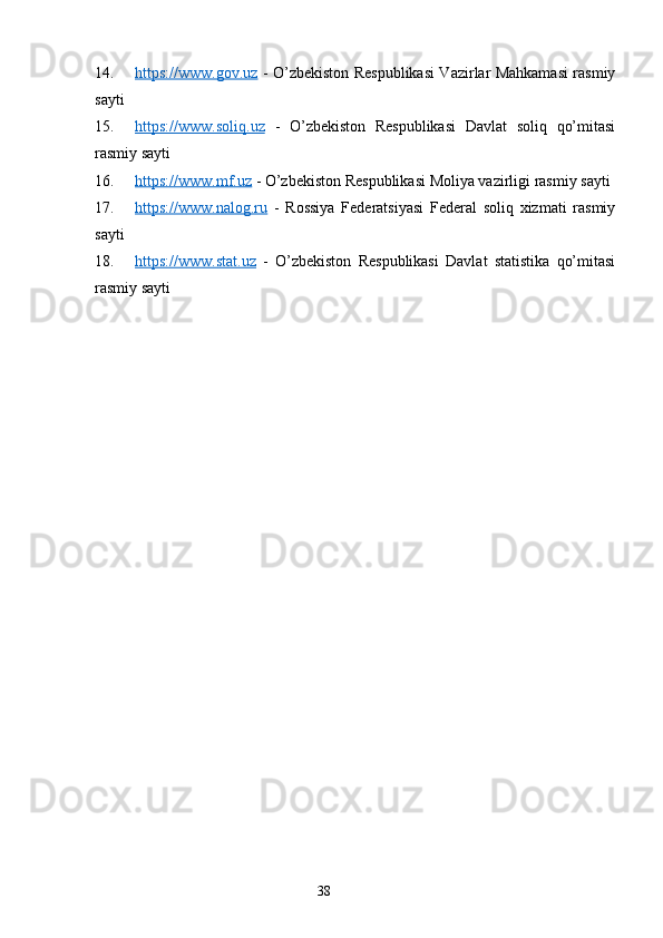 14. https://www.gov.uz      - O’zbekiston Respublikasi Vazirlar Mahkamasi rasmiy
sayti
15. https://www.soliq.uz      -   O’zbekiston   Respublikasi   Davlat   soliq   qo’mitasi
rasmiy sayti
16. https://www.mf.uz      -  O’zbekiston Respublikasi Moliya vazirligi rasmiy sayti 
17. https://www.nalog.ru      -   Rossiya   Federatsiyasi   Federal   soliq   xizmati   rasmiy
sayti
18. https://www.stat.uz      -   O’zbekiston   Respublikasi   Davlat   statistika   qo’mitasi
rasmiy sayti
38 