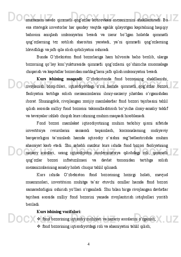 muntazam   savdo   qimmatli   qog’ozlar   kotirovkasi   mexanizmini   shakllantiradi.   Bu
esa   strategik   investorlar   har   qanday   vaqtda   egalik   qilayotgan   kapitalning   haqiqiy
bahosini   aniqlash   imkoniyatini   beradi   va   zarur   bo’lgan   holatda   qimmatli
qog’ozlarning   tez   sotilish   sharoitini   yaratadi,   ya’ni   qimmatli   qog’ozlarning
likvidliligi va jalb qila olish qobiliyatini oshiradi.
Bunda   O’zbekiston   fond   bozorlariga   ham   bilvosita   baho   berilib,   ularga
bozorning   qo’lay   kon’yukturasida   qimmatli   qog’ozlarni   qo’shimcha   muomalaga
chiqarish va kapitallar bozoridan mablag’larni jalb qilish imkoniyatini beradi.
Kurs   ishining   maqsadi:   O‘zbekistonda   fond   bozorining   shakllanishi,
rivojlanish   bosqichlari,   iqtisodiyotdagi   o‘rni   hamda   qimmatli   qog‘ozlar   bozori
faoliyatini   tartibga   solish   mexanizmlarini   ilmiy-nazariy   jihatdan   o‘rganishdan
iborat.   Shuningdek,   rivojlangan   xorijiy   mamlakatlar   fond   bozori   tajribasini   tahlil
qilish   asosida   milliy   fond   bozorini   takomillashtirish   bo‘yicha   ilmiy-amaliy   taklif
va tavsiyalar ishlab chiqish kurs ishining muhim maqsadi hisoblanadi.
Fond   bozori   mamlakat   iqtisodiyotining   muhim   tarkibiy   qismi   sifatida
investitsiya   resurslarini   samarali   taqsimlash,   korxonalarning   moliyaviy
barqarorligini   ta’minlash   hamda   iqtisodiy   o‘sishni   rag‘batlantirishda   muhim
ahamiyat   kasb   etadi.   Shu   sababli   mazkur   kurs   ishida   fond   bozori   faoliyatining
nazariy   asoslari,   uning   iqtisodiyotni   modernizatsiya   qilishdagi   roli,   qimmatli
qog‘ozlar   bozori   infratuzilmasi   va   davlat   tomonidan   tartibga   solish
mexanizmlarining amaliy holati chuqur tahlil qilinadi.
Kurs   ishida   O‘zbekiston   fond   bozorining   hozirgi   holati,   mavjud
muammolari,   investitsion   muhitga   ta’sir   etuvchi   omillar   hamda   fond   bozori
samaradorligini oshirish yo‘llari o‘rganiladi. Shu bilan birga rivojlangan davlatlar
tajribasi   asosida   milliy   fond   bozorini   yanada   rivojlantirish   istiqbollari   yoritib
beriladi.
Kurs ishining vazifalari:
 fond bozorining iqtisodiy mohiyati va nazariy asoslarini o‘rganish;
 fond bozorining iqtisodiyotdagi roli va ahamiyatini tahlil qilish;
4 