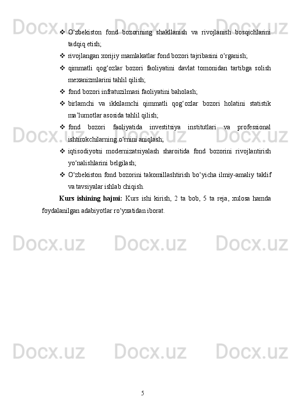  O‘zbekiston   fond   bozorining   shakllanish   va   rivojlanish   bosqichlarini
tadqiq etish;
 rivojlangan xorijiy mamlakatlar fond bozori tajribasini o‘rganish;
 qimmatli   qog‘ozlar   bozori   faoliyatini   davlat   tomonidan   tartibga   solish
mexanizmlarini tahlil qilish;
 fond bozori infratuzilmasi faoliyatini baholash;
 birlamchi   va   ikkilamchi   qimmatli   qog‘ozlar   bozori   holatini   statistik
ma’lumotlar asosida tahlil qilish;
 fond   bozori   faoliyatida   investitsiya   institutlari   va   professional
ishtirokchilarning o‘rnini aniqlash;
 iqtisodiyotni   modernizatsiyalash   sharoitida   fond   bozorini   rivojlantirish
yo‘nalishlarini belgilash;
 O‘zbekiston fond bozorini takomillashtirish bo‘yicha ilmiy-amaliy taklif
va tavsiyalar ishlab chiqish.
Kurs   ishining   hajmi:   Kurs   ishi   kirish,   2   ta   bob,   5   ta   reja,   xulosa   hamda
foydalanilgan adabiyotlar ro‘yxatidan iborat.
5 
