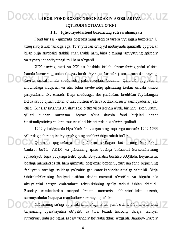 I BOB. FOND BOZORINING NAZARIY ASOSLARI VA
IQTISODIYOTDAGI O‘RNI
1.1. Iqtisodiyotda fond bozorining roli va ahamiyati
Fond birjasi - qimmatli qog’ozlarning alohida tarzda uyushgan bozoridir. U
uzoq rivojlanish tarixiga ega. To’rt yuzdan ortiq yil mobaynida qimmatli qog’ozlar
bilan birja savdosini  tashkil  etish shakli  ham, birja o’zining jamiyatning iqtisodiy
va siyosiy iqtisodiyotdagi roli ham o’zgardi.
XIX   asrning   oxiri   va   XX   asr   boshida   ishlab   chiqarishning   jadal   o’sishi
hamda bozorning jonlanishi yuz berdi. Ayniqsa, birinchi jaxrn o’rushidan keyingi
davrda   sanoat   hamda   savdo-sotiq   jadal   rivojlana   boshladi.   Qimmatli   qog’ozlarni
muomalaga   chiqarish   va   ular   bilan   savdo-sotiq   qilishning   keskin   oshishi   ushbu
jarayonlarni   aks   ettiradi.   Birja   savdosiga,   shu   jumladan,   kreditdan   foydalangan
holda savdo qilish uchun, o’nlab million o’rta va kichik xususiy sarmoyadorlar jalb
etildi. Birjalar aylanmalari dastlabki o’ttiz yilda keskin o’sdi, birinchi jaxon urushi
yillari   bundan   mustasno.   Aynan   o’sha   davrda   fond   birjalari   bozor
itqstisodiyotining muhim muassasalari bir qatorda o’z o’rnini egalladi.
1929 yil oktyabrda Nyu-York fond birjasining inqirozga uchrashi 1929-1933
yillardagi jahon iqtisodiy tangligining boshlanishiga sabab bo’ldi.
Qimmatli   qog’ozlarga   o’z   pullarini   sarflagan   kishilarning   ko’pchiligi
bankrot   bo’ldi.   AKD1   va   jahonning   qator   boshqa   badaavlat   korxonalarining
iqtisodiyoti  fojia yoqasiga  kelib qoldi. 30-yillardan boshlab  AQShda, keyinchalik
boshqa mamlakatlarda ham qimmatli qog’ozlar bozorini, xususan fond birjasining
faoliyatini   tartibga   solishga   yo’naltirilgan   qator   islohotlar   amalga   oshirildi.   Birja
ishtirokchilarining   faoliyati   ustidan   davlat   nazorati   o’rnatildi   va   birjada   o’z
aksiyalarini   sotgan   emitentlarni   tekshirishning   qat’iy   tadbiri   ishlab   chiqildi.
Bunday   xarakatlardan   maqsad   birjani   ommaviy   olib-sotarlikdan   asrash,
sarmoyadorlar huquqva manfaatlarini ximoya qilishdir.
XX asrning so’ngi 50 yilida katta o’zgarishlar yuz berdi. Ushbu davrda fond
birjasining   operatsiyalari   ob’yekti   va   turi,   texnik   tashkiliy   daraja,   faoliyat
jutrofiyasi  kabi ko’pgina asosiy tarkibiy ko’rsatkichlari  o’zgardi. Janubiy-Sharqiy
6 