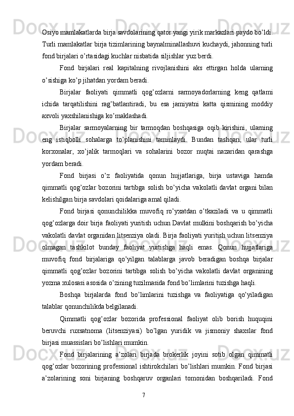 Osiyo mamlakatlarda birja savdolarining qator yangi yirik markazlari paydo bo’ldi.
Turli mamlakatlar birja tizimlarining baynalminallashuvi kuchaydi, jahonning turli
fond birjalari o’rtasidagi kuchlar nisbatida siljishlar yuz berdi.
Fond   birjalari   real   kapitalning   rivojlanishini   aks   ettirgan   holda   ularning
o’sishiga ko’p jihatdan yordam beradi.
Birjalar   faoliyati   qimmatli   qog’ozlarni   sarmoyadorlarning   keng   qatlami
ichida   tarqatilishini   rag’batlantiradi,   bu   esa   jamiyatni   katta   qismining   moddiy
axvoli yaxshilanishiga ko’maklashadi.
Birjalar   sarmoyalarning   bir   tarmoqdan   boshqasiga   oqib   kirishini,   ularning
eng   istiqbolli   sohalarga   to’planishini   taminlaydi.   Bundan   tashqari,   ular   turli
korxonalar,   xo’jalik   tarmoqlari   va   sohalarini   bozor   nuqtai   nazaridan   qarashga
yordam beradi.
Fond   birjasi   o’z   faoliyatida   qonun   hujjatlariga,   birja   ustaviga   hamda
qimmatli   qog’ozlar   bozorini   tartibga   solish   bo’yicha   vakolatli   davlat   organi   bilan
kelishilgan birja savdolari qoidalariga amal qiladi.
Fond   birjasi   qonunchilikka   muvofiq   ro’yxatdan   o’tkaziladi   va   u   qimmatli
qog’ozlarga doir birja faoliyati yuritish uchun Davlat mulkini boshqarish bo’yicha
vakolatli davlat organidan litsenziya oladi. Birja faoliyati yuritish uchun litsenziya
olmagan   tashkilot   bunday   faoliyat   yurtishga   haqli   emas.   Qonun   hujjatlariga
muvofiq   fond   birjalariga   qo’yilgan   talablarga   javob   beradigan   boshqa   birjalar
qimmatli   qog’ozlar   bozorini   tartibga   solish   bo’yicha   vakolatli   davlat   organining
yozma xulosasi asosida o’zining tuzilmasida fond bo’limlarini tuzishga haqli.
Boshqa   birjalarda   fond   bo’limlarini   tuzishga   va   faoliyatiga   qo’yiladigan
talablar qonunchilikda belgilanadi.
Qimmatli   qog’ozlar   bozorida   professional   faoliyat   olib   borish   huquqini
beruvchi   ruxsatnoma   (litsenziyasi)   bo’lgan   yuridik   va   jismoniy   shaxslar   fond
birjasi muassislari bo’lishlari mumkin.
Fond   birjalarining   a’zolari   birjada   brokerlik   joyini   sotib   olgan   qimmatli
qog’ozlar   bozorining  professional   ishtirokchilari   bo’lishlari   mumkin.  Fond birjasi
a’zolarining   soni   birjaning   boshqaruv   organlari   tomonidan   boshqariladi.   Fond
7 
