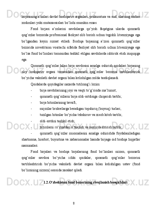 birjasining a’zolari davlat boshqaruv organlari, prokuratura va sud, ularning raxbar
xodimlari yoki mutaxassislari bo’lishi mumkin emas.
Fond   birjasi   a’zolarini   savdolarga   qo’yish   faqatgina   ularda   qimmatli
qog’ozlar bozorida professional faoliyat olib borish uchun tegishli litsenziyaga ega
bo’lgandan   keyin   ruxsat   etiladi.   Boshqa   birjaning   a’zosi   qimmatli   qog’ozlar
bozorida investitsion vositachi  sifatida faoliyat olib borish uchun litsenziyaga ega
bo’lsa fond bo’limlari tomonidan tashkil etilgan savdolarda ishtirok etish xuquqiga
ega. 
Qimmatli qog’ozlar bilan birja savdosini amalga oshirish qoidalari birjaning
oliy   boshqaruv   organi   tomonidan   qimmatli   qog’ozlar   bozorini   tartiblashtirish
bo’yicha vakolatli davlat organi bilan kelishilgan xolda tasdiqlanadi.
Qoidalarda quyidagilar nazarda tutilmog’i lozim: 
- birja savdolarining joyi va vaqti to’g’risida ma’lumot; 
- qimmatli qog’ozlarni birja oldi-sotdisiga chiqarish tartibi; 
- birja bitimlarining tavsifi; 
- mijozlar brokerlarga beradigan topshiriq (buyruq) turlari; 
- tuzilgan bitimlar bo’yicha tekshiruv va xisob kitob tartibi; 
- oldi-sotdini tashkil etish; 
- bitimlarni ro’yxatdan o’tkazish va rasmiylashtirish tartibi; 
- qimmatli   qog’ozlar   muomalasini   amalga   oshirishda   foydalaniladigan
shartnoma, hisobot, buyurtma va xabarnomalar hamda birjaga oid boshqa hujjatlar
namunalari.
Fond   birjalari   va   boshqa   birjalarning   fond   bo’limlari   nizom,   qimmatli
qog’ozlar   savdosi   bo’yicha   ichki   qoidalar,   qimmatli   qog’ozlar   bozorini
tartiblashtirish   bo’yicha   vakolatli   davlat   organi   bilan   kelishilgan   ustav   (fond
bo’limining nizomi) asosida xarakat qiladi.
1.2.O‘zbekiston fond bozorining rivojlanish bosqichlari
8 