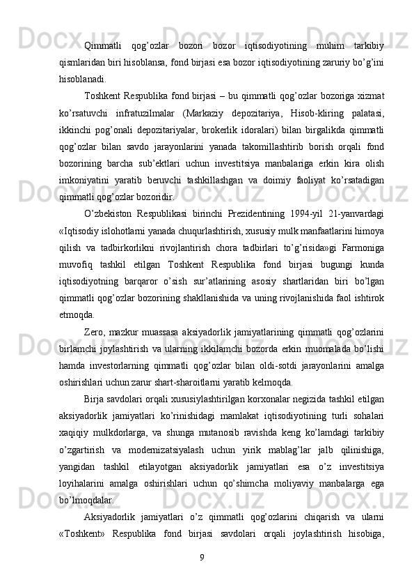 Qimmatli   qog’ozlar   bozori   bozor   iqtisodiyotining   muhim   tarkibiy
qismlaridan biri hisoblansa, fond birjasi esa bozor iqtisodiyotining zaruriy bo’g’ini
hisoblanadi.
Toshkent  Respublika  fond birjasi  – bu qimmatli  qog’ozlar  bozoriga xizmat
ko’rsatuvchi   infratuzilmalar   (Markaziy   depozitariya,   Hisob-kliring   palatasi,
ikkinchi   pog’onali   depozitariyalar,   brokerlik   idoralari)   bilan   birgalikda   qimmatli
qog’ozlar   bilan   savdo   jarayonlarini   yanada   takomillashtirib   borish   orqali   fond
bozorining   barcha   sub’ektlari   uchun   investitsiya   manbalariga   erkin   kira   olish
imkoniyatini   yaratib   beruvchi   tashkillashgan   va   doimiy   faoliyat   ko’rsatadigan
qimmatli qog’ozlar bozoridir.
O’zbekiston   Respublikasi   birinchi   Prezidentining   1994-yil   21-yanvardagi
«Iqtisodiy islohotlarni yanada chuqurlashtirish, xususiy mulk manfaatlarini himoya
qilish   va   tadbirkorlikni   rivojlantirish   chora   tadbirlari   to’g’risida»gi   Farmoniga
muvofiq   tashkil   etilgan   Toshkent   Respublika   fond   birjasi   bugungi   kunda
iqtisodiyotning   barqaror   o’sish   sur’atlarining   asosiy   shartlaridan   biri   bo’lgan
qimmatli qog’ozlar bozorining shakllanishida va uning rivojlanishida faol ishtirok
etmoqda.
Zero,   mazkur   muassasa   aksiyadorlik   jamiyatlarining   qimmatli   qog’ozlarini
birlamchi   joylashtirish   va   ularning   ikkilamchi   bozorda   erkin   muomalada   bo’lishi
hamda   investorlarning   qimmatli   qog’ozlar   bilan   oldi-sotdi   jarayonlarini   amalga
oshirishlari uchun zarur shart-sharoitlarni yaratib kelmoqda.
Birja savdolari orqali xususiylashtirilgan korxonalar negizida tashkil etilgan
aksiyadorlik   jamiyatlari   ko’rinishidagi   mamlakat   iqtisodiyotining   turli   sohalari
xaqiqiy   mulkdorlarga,   va   shunga   mutanosib   ravishda   keng   ko’lamdagi   tarkibiy
o’zgartirish   va   modernizatsiyalash   uchun   yirik   mablag’lar   jalb   qilinishiga,
yangidan   tashkil   etilayotgan   aksiyadorlik   jamiyatlari   esa   o’z   investitsiya
loyihalarini   amalga   oshirishlari   uchun   qo’shimcha   moliyaviy   manbalarga   ega
bo’lmoqdalar.
Aksiyadorlik   jamiyatlari   o’z   qimmatli   qog’ozlarini   chiqarish   va   ularni
«Toshkent»   Respublika   fond   birjasi   savdolari   orqali   joylashtirish   hisobiga,
9 